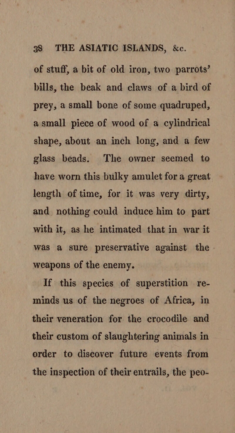 of stuff, a bit of old iron, two parrots’ bills, the beak and claws of a bird of prey, a small bone of some quadruped, a small piece of wood of a cylindrical shape, about an inch long, and a few glass beads. The owner seemed to have worn this bulky amulet for a great length of time, for it was very dirty, and nothing could induce him to part with it, as he intimated that in war it was a sure preservative against the - weapons of the enemy. If this species of superstition re- minds us of the negroes of Africa, in their veneration for the crocodile and their custom of slaughtering animals in order to discover future events from the inspection of their entrails, the peo-