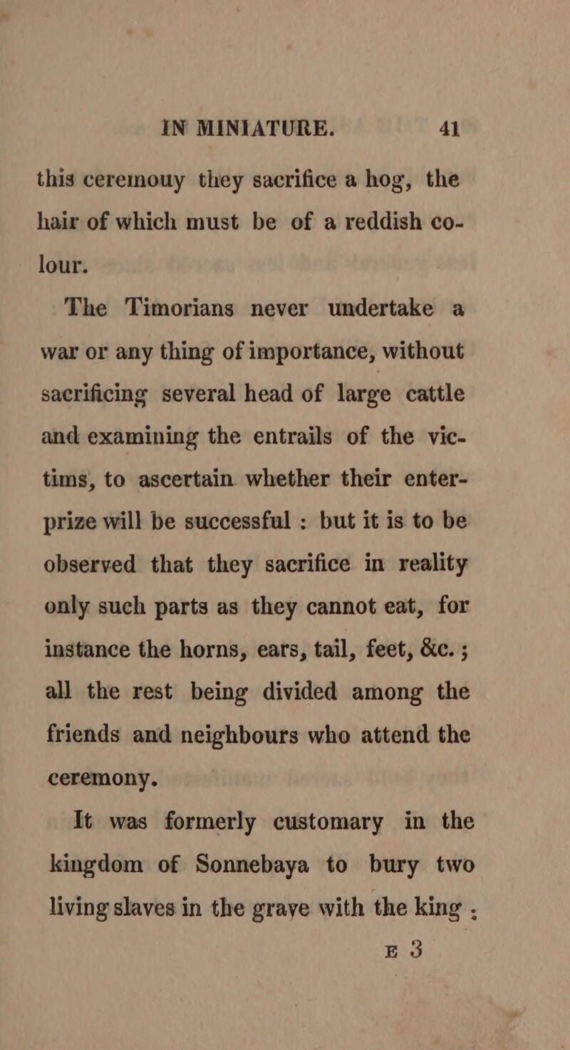 this ceremouy they sacrifice a hog, the hair of which must be of a reddish co- lour. The Timorians never undertake a war or any thing of importance, without sacrificing several head of large cattle and examining the entrails of the vic- tims, to ascertain whether their enter- prize will be successful : but it is to be observed that they sacrifice in reality only such parts as they cannot eat, for instance the horns, ears, tail, feet, &amp;c. ; all the rest being divided among the friends and neighbours who attend the ceremony. It was formerly customary in the kingdom of Sonnebaya to bury two living slaves in the grave with the king . E 3