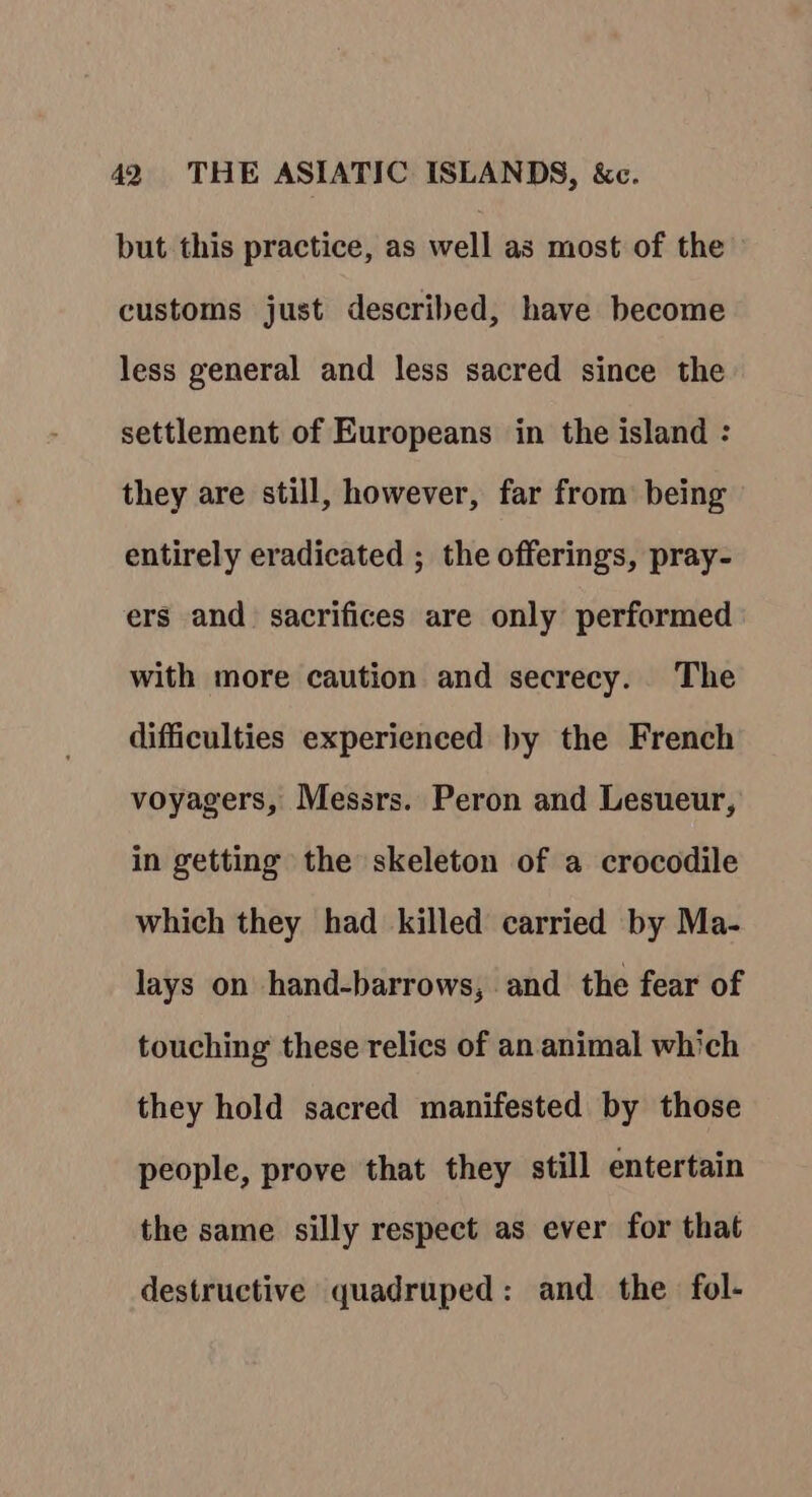 but this practice, as well as most of the customs just described, have become less general and less sacred since the settlement of Europeans in the island : they are still, however, far from being entirely eradicated ; the offerings, pray- ers and sacrifices are only performed with more caution and secrecy. The difficulties experienced by the French voyagers, Messrs. Peron and Lesueur, in getting the skeleton of a crocodile which they had killed carried by Ma- lays on hand-barrows, and the fear of touching these relics of an. animal which they hold sacred manifested by those people, prove that they still entertain the same silly respect as ever for that destructive quadruped: and the fol-