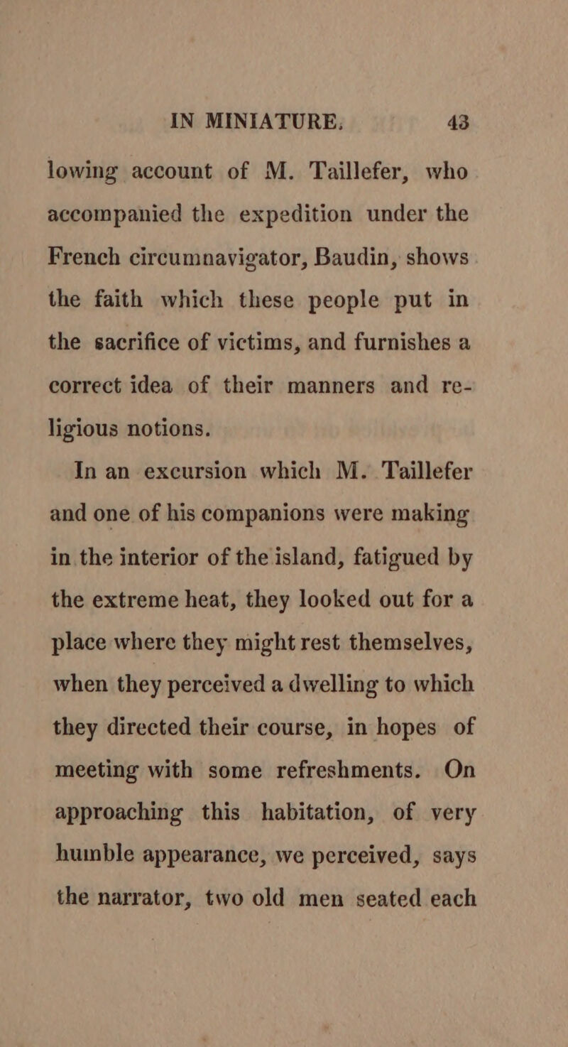 lowing account of M. Taillefer, who accompanied the expedition under the French circumnavigator, Baudin, shows the faith which these people put in the sacrifice of victims, and furnishes a correct idea of their manners and re- ligious notions. In an excursion which M. Taillefer and one of his companions were making in the interior of the island, fatigued by the extreme heat, they looked out for a place where they might rest themselves, when they perceived a dwelling to which they directed their course, in hopes of meeting with some refreshments. On approaching this habitation, of very humble appearance, we perceived, says the narrator, two old men seated each