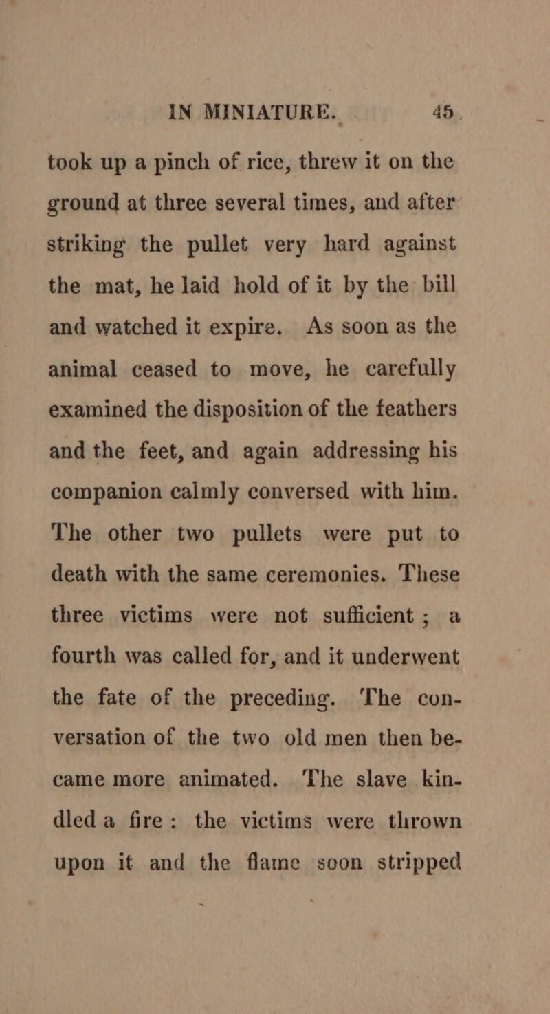 took up a pinch of rice, threw it on the ground at three several times, and after striking the pullet very hard against the mat, he laid hold of it by the bill and watched it expire. As soon as the animal ceased to move, he carefully examined the disposition of the feathers and the feet, and again addressing his companion calmly conversed with him. The other two pullets were put to death with the same ceremonies. These three victims were not sufficient; a fourth was called for, and it underwent the fate of the preceding. ‘The con- versation of the two old men then be- came more animated. The slave kin- dled a fire: the victims were thrown upon it and the flame soon stripped