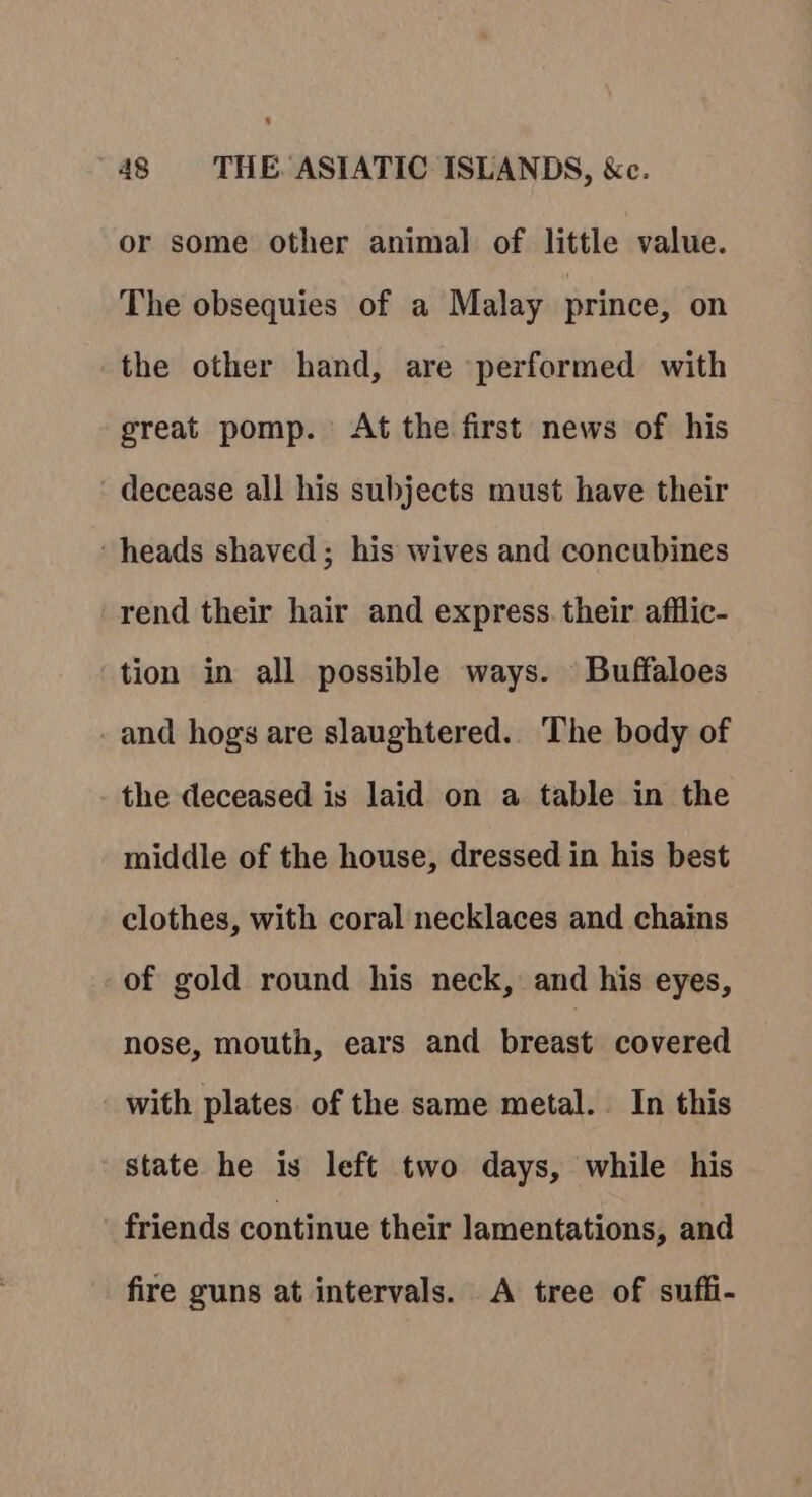 or some other animal of little value. The obsequies of a Malay prince, on the other hand, are performed with great pomp. At the first news of his decease all his subjects must have their ‘heads shaved; his wives and concubines rend their hair and express. their afflic- tion in all possible ways. Buffaloes and hogs are slaughtered. The body of the deceased is laid on a table in the middle of the house, dressed in his best clothes, with coral necklaces and chains of gold round his neck, and his eyes, nose, mouth, ears and breast covered with plates of the same metal. In this state he is left two days, while his friends continue their lamentations, and fire guns at intervals. A tree of suffi-