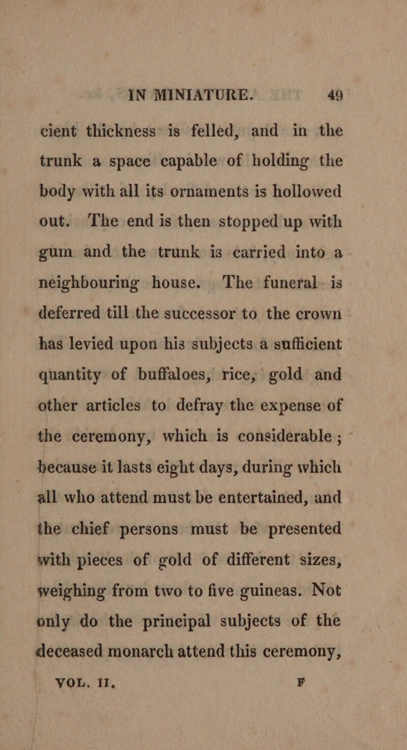 cient thickness’ is felled, and in the trunk a space capable of holding the body with all its ornaments is hollowed out. The end is then stopped up with gum and the trunk is carried into a neighbouring house. The funeral - is ' deferred till the successor to the crown has levied upon his subjects a sufficient quantity of buffaloes, rice, gold and other articles to defray the expense of the ceremony, which is considerable ; hecause it lasts eight days, during which all who attend must be entertained, and the chief persons must be presented with pieces of gold of different sizes, weighing from two to five guineas. Not only do the principal subjects of the deceased monarch attend this ceremony, VOL, I, F