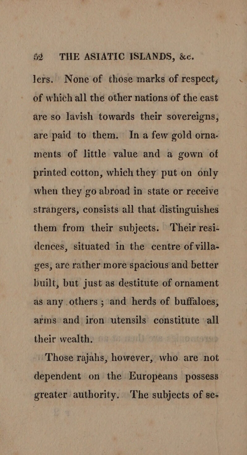 Jers. None of those marks of respect, of which all the other nations of the east are so lavish towards their sovereigns, are paid to them. In a few gold orna- ments of little value and a gown of printed cotton, which they put on only when they go abroad in state or receive strangers, consists all that distinguishes them from their subjects. Their resi- dences, situated in the centre of villa- ges, are rather more spacious and better built, but just as destitute of ornament as any others ; and herds of buffaloes, arms and iron utensils constitute all their wealth. - Those rajahs, however, who are not dependent on the Europeans possess greater authority. The subjects of se-