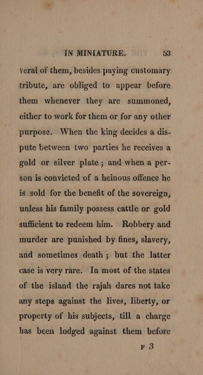 veral of them, besides paying customary tribute, are obliged to appear before them whenever they are summoned, either to work for them or for any other purpose. When the king decides a dis- pute between two parties he receives a gold or silver plate; and when a per- son is convicted of a heinous offence he is sold for the benefit of the sovereign, unless his family possess cattle or gold sufficient to redeem him. Robbery and murder are punished by fines, slavery, and sometimes death ; but the latter case is very rare. In most of the states of the island the rajah dares not take any steps against the lives, liberty, or property of his subjects, till a charge has been lodged against them before F 3