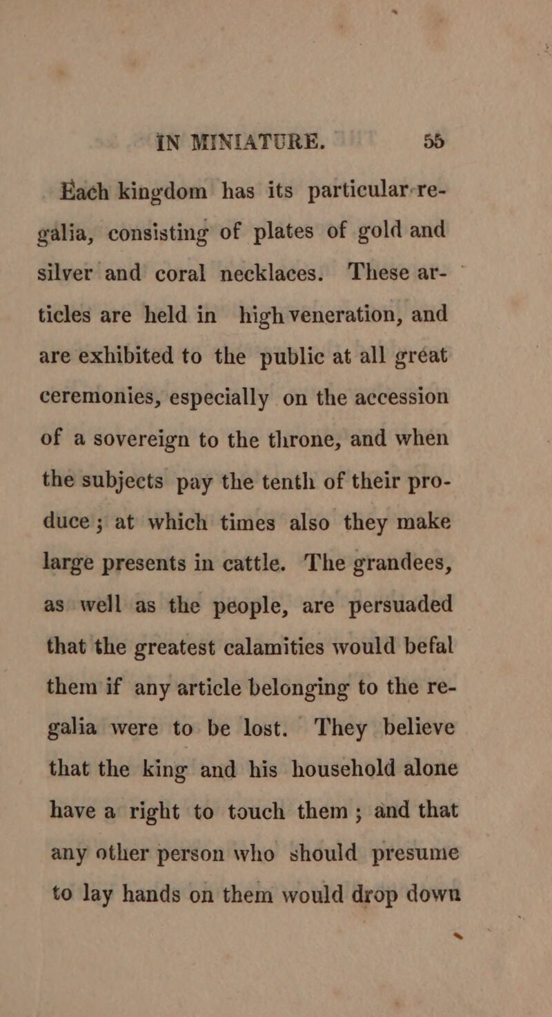 Each kingdom has its particular-re- galia, consisting of plates of gold and silver and coral necklaces. These ar- — ticles are held in high veneration, and are exhibited to the public at all great ceremonies, especially on the accession of a sovereign to the throne, and when the subjects pay the tenth of their pro- duce ; at which times also they make large presents in cattle. The grandees, as well as the people, are persuaded that the greatest calamities would befal them if any article belonging to the re- galia were to be lost. They believe that the king and his household alone have a right to touch them ; and that any other person who should presume to lay hands on them would drop down *