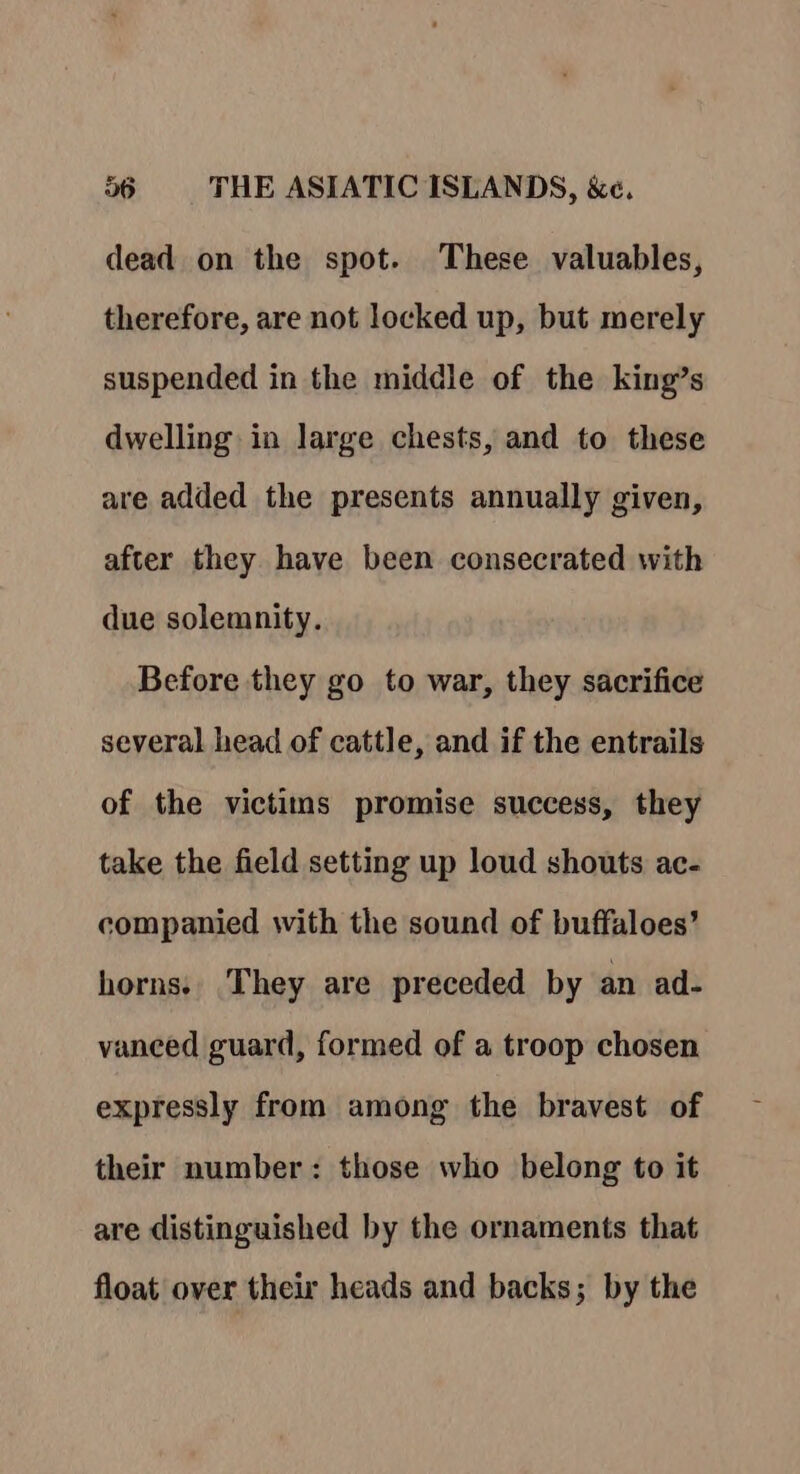 dead on the spot. These valuables, therefore, are not locked up, but merely suspended in the middle of the king’s dwelling in large chests, and to these are added the presents annually given, after they have been consecrated with due solemnity. Before they go to war, they sacrifice several head of cattle, and if the entrails of the victims promise success, they take the field setting up loud shouts ac- companied with the sound of buffaloes’ horns. They are preceded by an ad- vanced guard, formed of a troop chosen expressly from among the bravest of their number: those who belong to it are distinguished by the ornaments that float over their heads and backs; by the