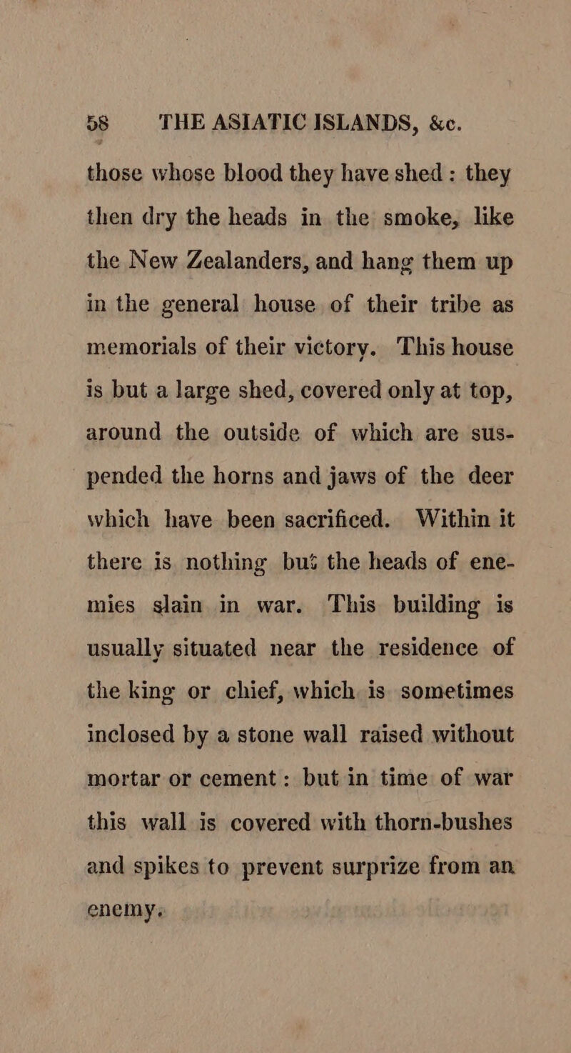 those whose blood they have shed : they then dry the heads in the smoke, like the New Zealanders, and hang them up in the general house of their tribe as memorials of their victory. This house is but a large shed, covered only at top, around the outside of which are sus- pended the horns and jaws of the deer which have been sacrificed. Within it there is nothing but the heads of ene- mies slain in war. This building is usually situated near the residence of the king or chief, which is sometimes inclosed by a stone wall raised without mortar or cement: but in time of war this wall is covered with thorn-bushes and spikes to prevent surprize from an. enemy,