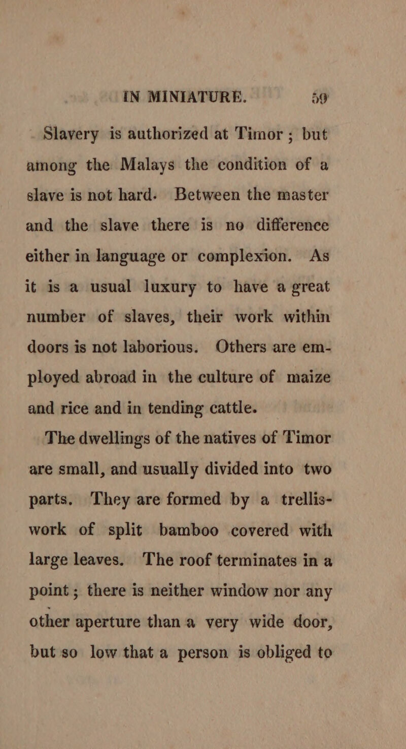 Slavery is authorized at Timor ; but among the Malays the condition of a slave is not hard. Between the master and the slave there is no difference either in language or complexion. As it is a usual luxury to have a great number of slaves, their work within doors is not laborious. Others are em- ployed abroad in the culture of maize and rice and in tending cattle. The dwellings of the natives of Timor are small, and usually divided into two parts. They are formed by a trellis- work of split bamboo covered with large leaves. The roof terminates in a point ; there is neither window nor any other aperture than a very wide door, but so low that a person is obliged to