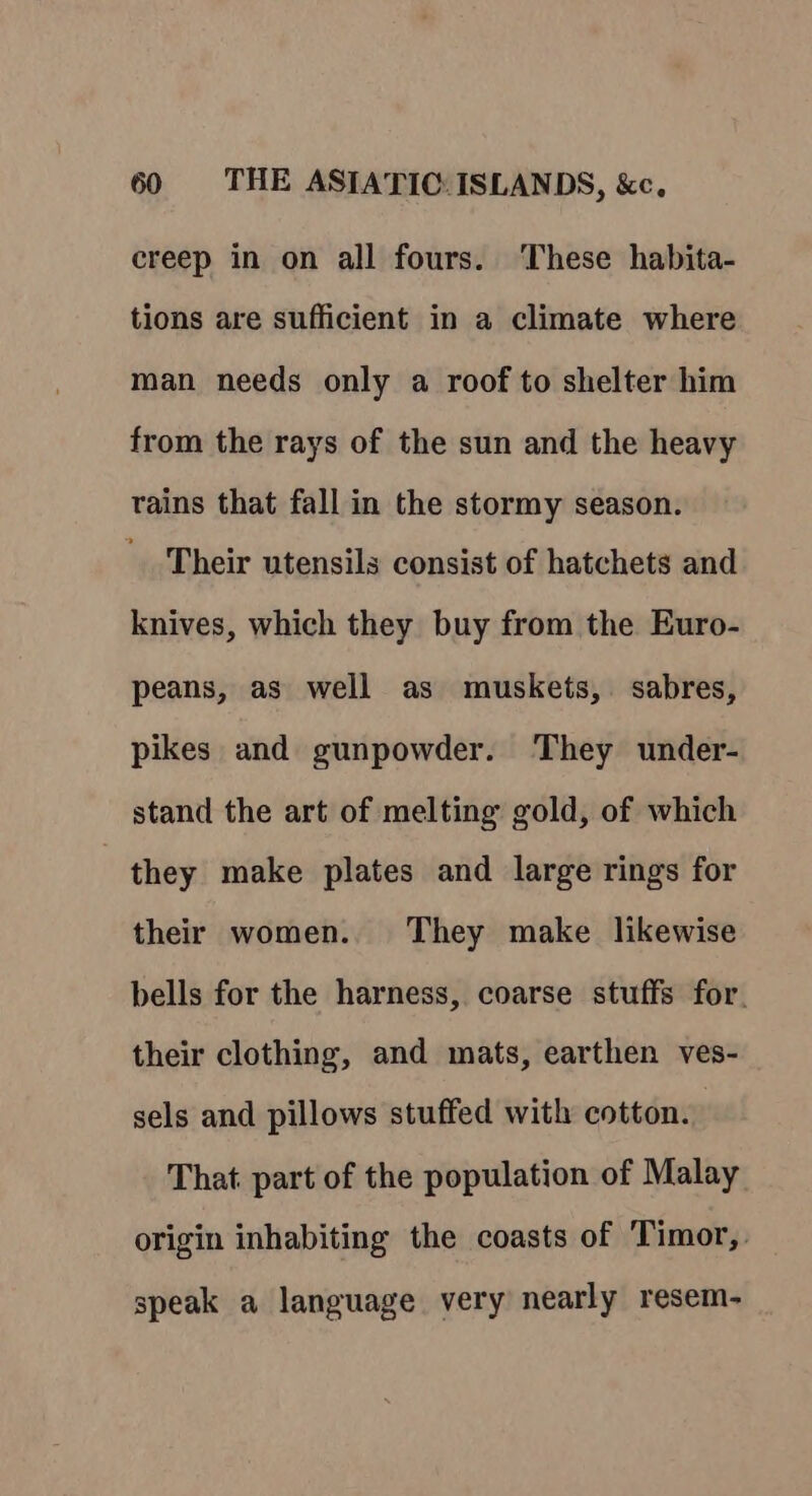 creep in on all fours. These habita- tions are sufficient in a climate where man needs only a roof to shelter him from the rays of the sun and the heavy trains that fall in the stormy season. Their utensils consist of hatchets and knives, which they buy from the Euro- peans, as well as muskets, sabres, pikes and gunpowder. They under- stand the art of melting gold, of which they make plates and large rings for their women. They make likewise bells for the harness, coarse stuffs for. their clothing, and mats, earthen ves- sels and pillows stuffed with cotton. That part of the population of Malay origin inhabiting the coasts of Timor, speak a language very nearly resem-