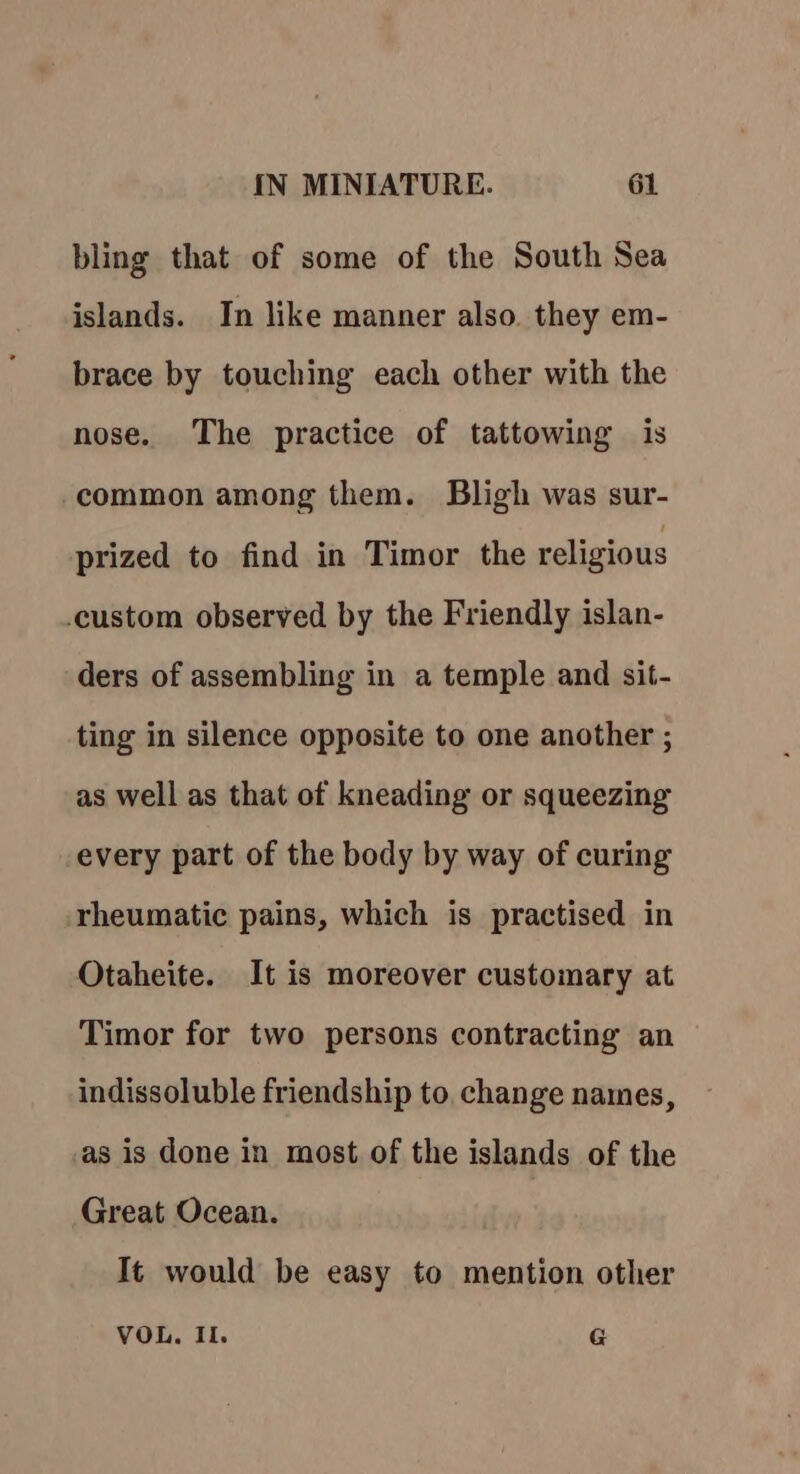 bling that of some of the South Sea islands. In like manner also. they em- brace by touching each other with the nose. The practice of tattowing is common among them. Bligh was sur- prized to find in Timor the religious custom observed by the Friendly islan- ders of assembling in a temple and sit- ting in silence opposite to one another ; as well as that of kneading or squeezing every part of the body by way of curing rheumatic pains, which is practised in Otaheite. It is moreover customary at Timor for two persons contracting an indissoluble friendship to, change names, as is done in most of the islands of the Great Ocean. It would be easy to mention other VOL. Il. G