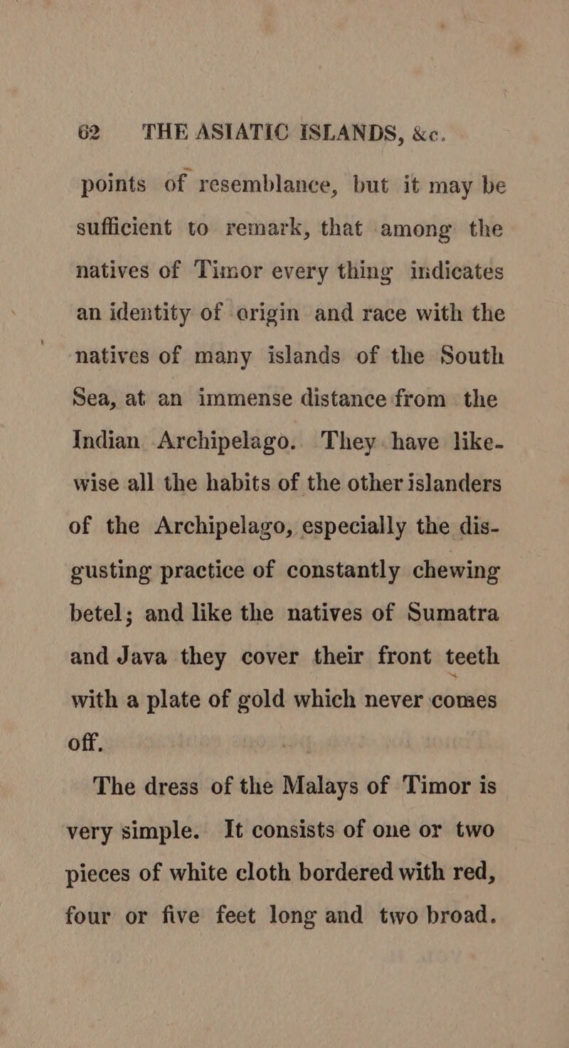 points of resemblance, but it may be sufficient to remark, that among the natives of Timor every thing indicates an identity of origin and race with the natives of many islands of the South Sea, at an immense distance from the Indian Archipelago. They have like- wise all the habits of the other islanders of the Archipelago, especially the dis- gusting practice of constantly chewing betel; and like the natives of Sumatra and Java they cover their front teeth with a plate of gold which never comes off. The dress of the Malays of Timor is very simple. It consists of one or two pieces of white cloth bordered with red, four or five feet long and two broad.