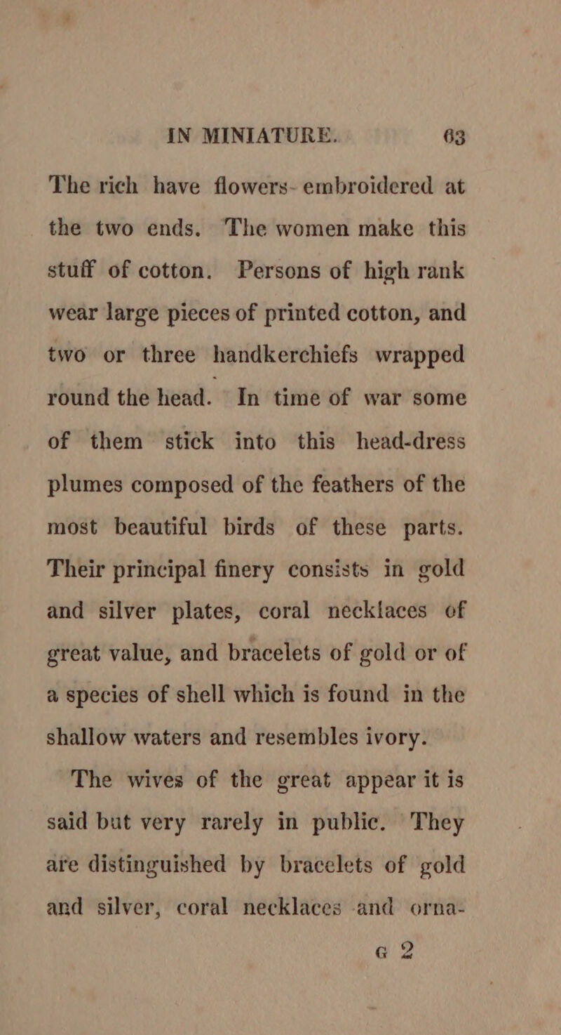 The rich have flowers- embroidered at the two ends. The women make this stuff of cotton. Persons of high rank wear large pieces of printed cotton, and two or three handkerchiefs wrapped round the head. In time of war some of them stick into this head-dress plumes composed of the feathers of the most beautiful birds of these parts. Their principal finery consists in gold and silver plates, coral necklaces of great value, and bracelets of gold or of a species of shell which is found in the shallow waters and resembles ivory. The wives of the great appear it is said but very rarely in public. They are distinguished by bracelets of gold and silver, coral necklaces and orna- e 2