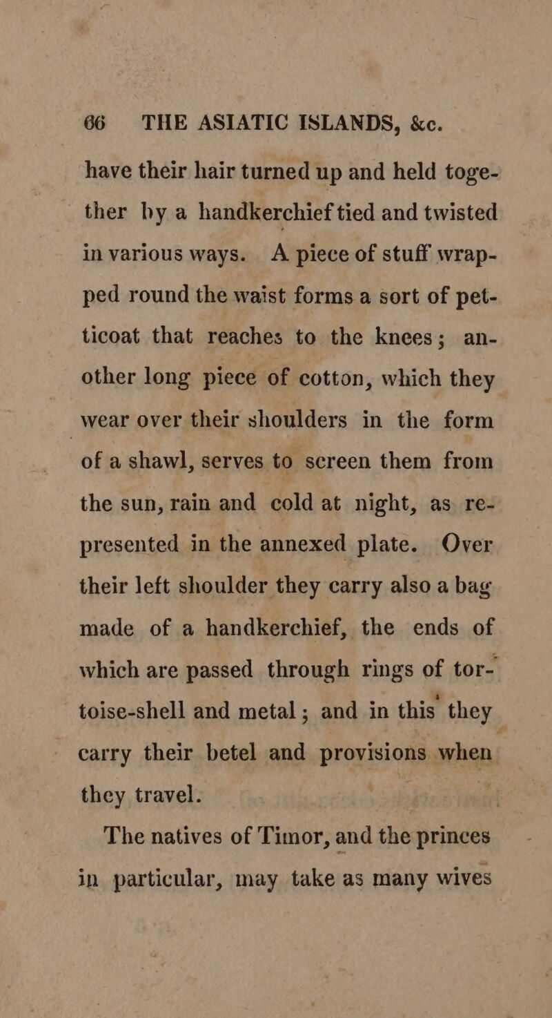 have their hair turned up and held toge- ther by a handkerchief tied and twisted in various ways. A piece of stuff wrap- ped round the waist forms a sort of pet- ticoat that reaches to the knees; an- other long piece of cotton, which they _wear over their shoulders in the form of a shawl, serves to screen them from the sun, rain and cold at night, as re- presented in the annexed plate. Over their left shoulder they carry also a bag made of a handkerchief, the ends of which are passed through rings of tor- toise-shell and metal; and in this they _ carry their betel and provisions when: they travel. . The natives of Timor, and the princes in particular, may take as many wives