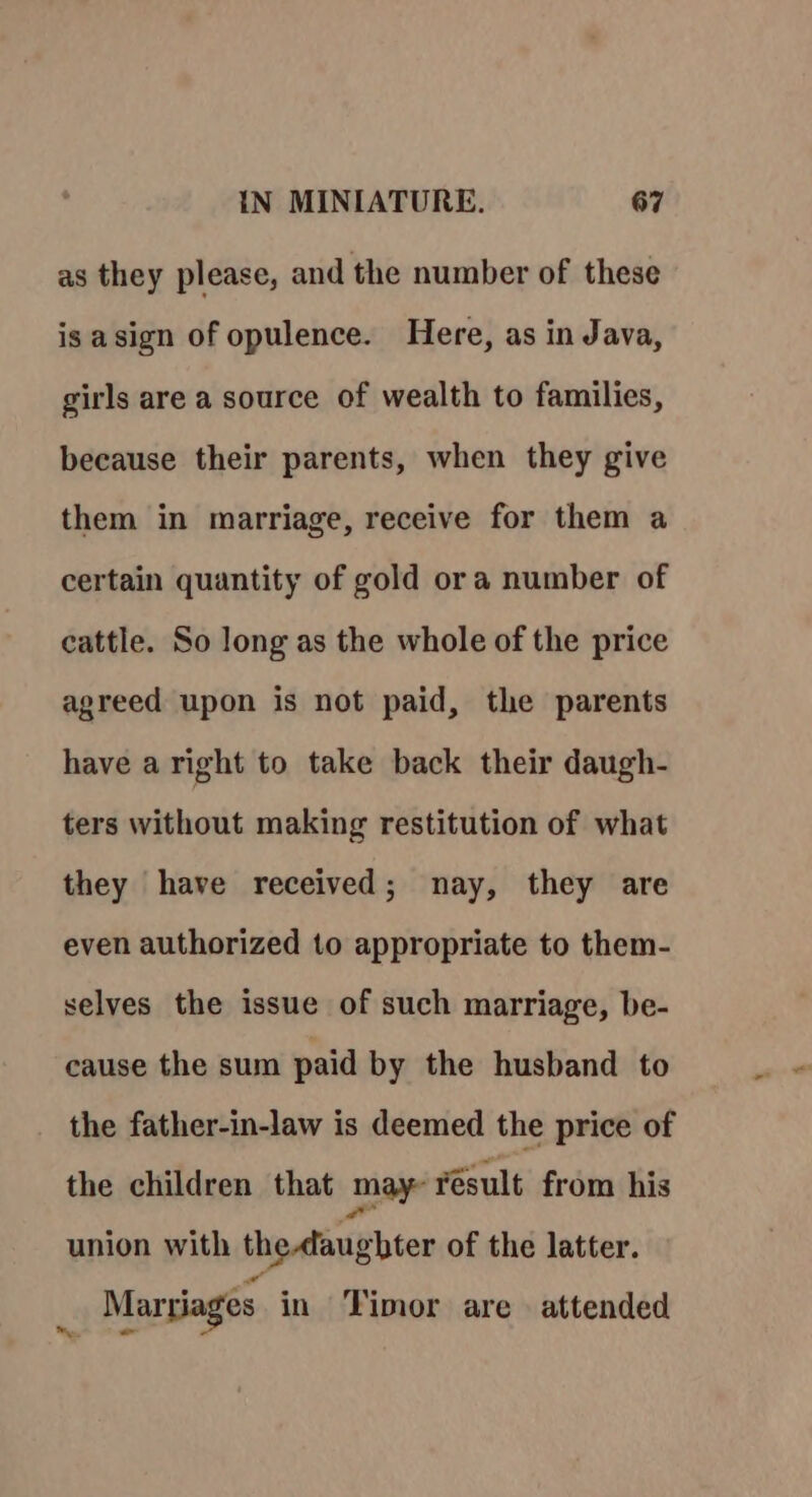 as they please, and the number of these is asign of opulence. Here, as in Java, girls are a source of wealth to families, because their parents, when they give them in marriage, receive for them a certain quantity of gold ora number of cattle. So long as the whole of the price agreed upon is not paid, the parents have aright to take back their daugh- ters without making restitution of what they have received; nay, they are even authorized to appropriate to them- selves the issue of such marriage, be- cause the sum paid by the husband to the father-in-law is deemed the price of the children that may résult from his union with the aaughter of the latter. _ Marriages in Timor are attended