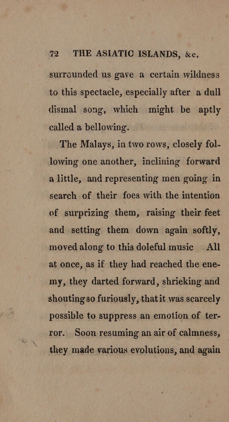 surrounded us gave a certain wildness to this spectacle, especially after a dull dismal song, which might be aptly called a bellowing. The Malays, in two rows, closely fol- lowing one another, inclining forward a little, and representing men going in search of their foes with the intention of surprizing them, raising their feet and setting them down again softly, moved along to this doleful music — All at once, as if they had reached the ene- my, they darted forward, shrieking and shouting so furiously, that it was scarcely possible to suppress an emotion of ter- ror. Soon resuming an air of calmness, they made various evolutions, and again