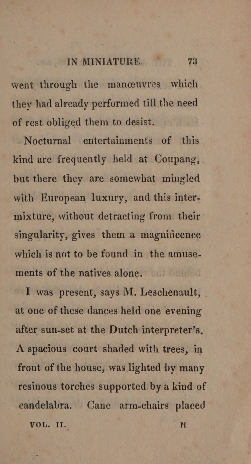 went through the mancuvres which they had already performed till the need of rest obliged them to desist. Nocturnal entertainments of this kind are frequently held at Coupang, but there they are somewhat mingled with European luxury, and this inter- mixture, without detracting from. their singularity, gives them a magnificence which is not to be found in the amuse- ments of the natives alone. I was present, says M. Leschenault, at one of these dances held one evening after sun-set at the Dutch interpreter’s. A spacious court shaded with trees, in front of the house, was lighted by many resinous torches supported by a kind of candelabra. Cane arm-chairs placed VOL. I. H