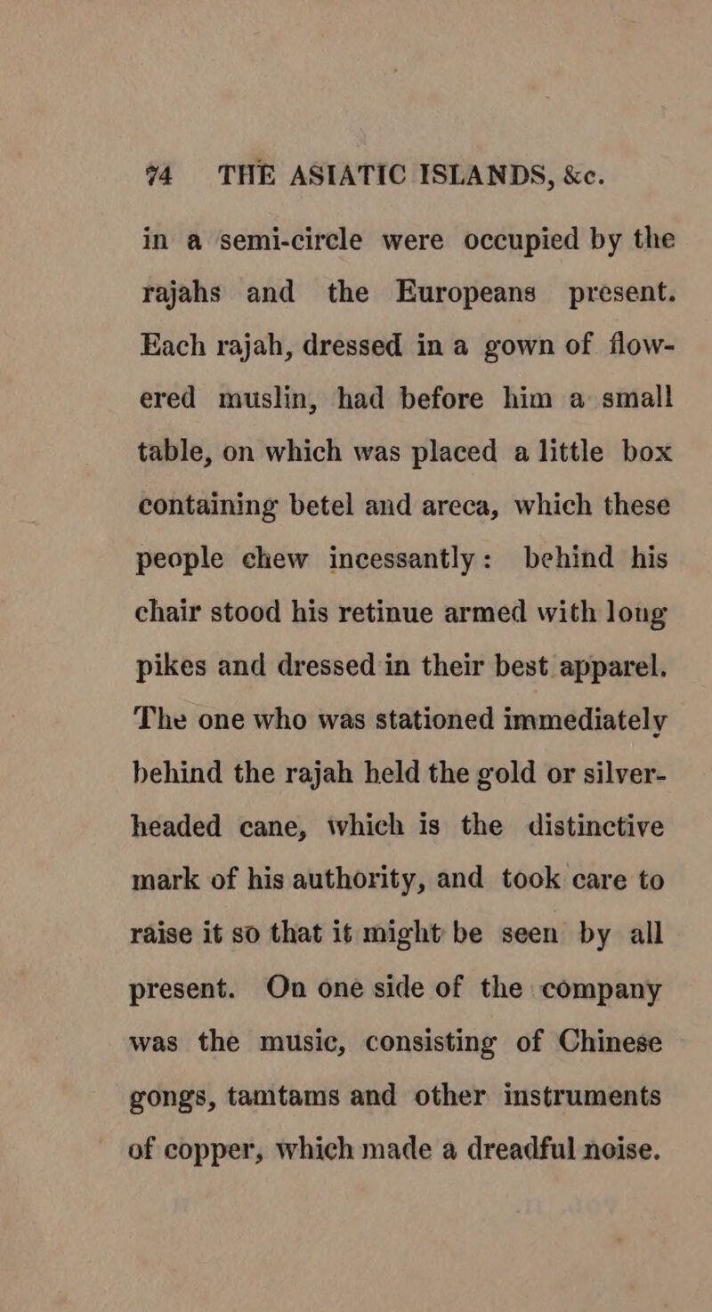 in a semi-circle were occupied by the rajahs and the Europeans present. Each rajah, dressed in a gown of flow- ered muslin, had before him a small table, on which was placed a little box containing betel and areca, which these people chew incessantly: behind his chair stood his retinue armed with long pikes and dressed in their best apparel, The one who was stationed immediately behind the rajah held the gold or silver- headed cane, which is the distinctive mark of his authority, and took care to raise it so that it might be seen by all present. On one side of the company was the music, consisting of Chinese gongs, tamtams and other instruments of copper, which made a dreadful noise.