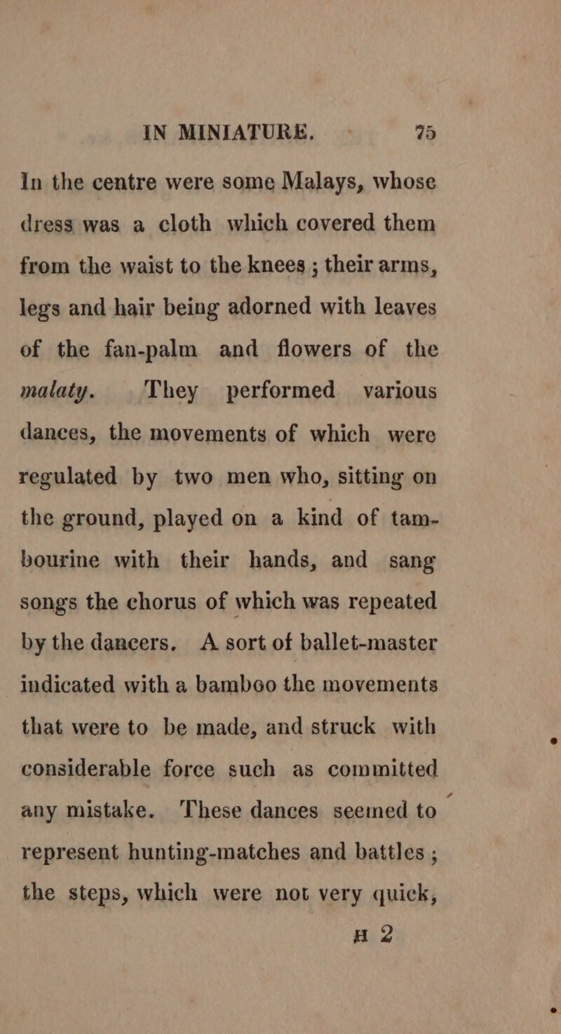 In the centre were some Malays, whose dress was a cloth which covered them from the waist to the knees ; their arms, legs and hair being adorned with leaves of the fan-palm and flowers of the malaty. They performed various dances, the movements of which were regulated by two men who, sitting on the ground, played on a kind of tam- bourine with their hands, and sang songs the chorus of which was repeated by the dancers. A sort of ballet-master indicated with a bamboo the movements that were to be made, and struck with considerable force such as committed any mistake. These dances seemed to ; represent hunting-matches and battles ; the steps, which were not very quick, H 2