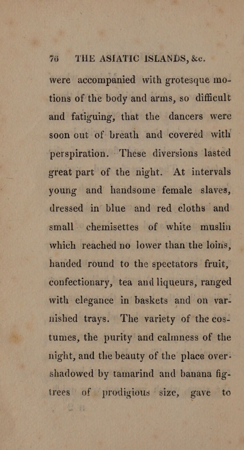 were accompanied with grotesque mo- tions of the body and arms, so difficult and fatiguing, that the dancers were soon out of breath and covered with perspiration. These diversions lasted great part of the night. At intervals young and handsome female slaves, dressed in blue and red cloths and small. chemisettes of white muslin which reached no lower than the loins, handed round to the spectators fruit, confectionary, tea and liqueurs, ranged with elegance in baskets and on var- nished trays. The variety of the cos- tumes, the purity and calmness of the night, and the beauty of the place over- shadowed by tamarind and banana fig- trees of prodigious size, gave to