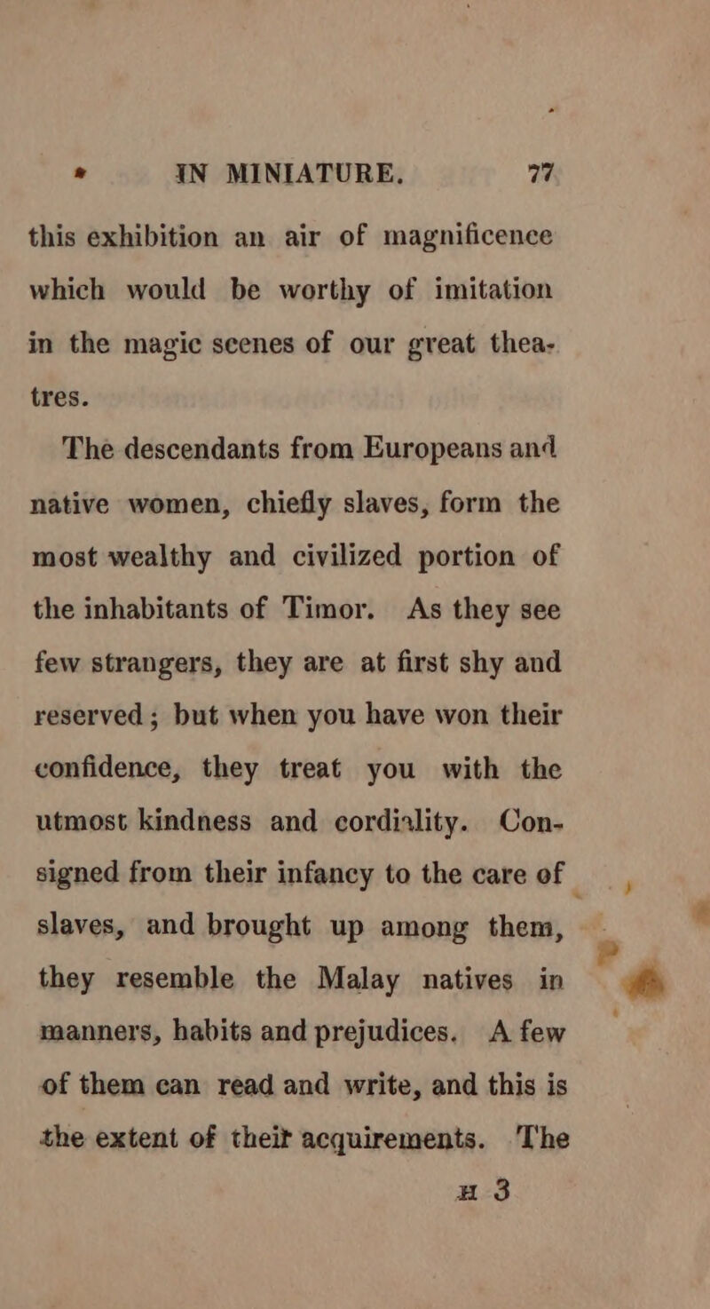 this exhibition an air of magnificence which would be worthy of imitation in the magic scenes of our great thea- tres. The descendants from Europeans and native women, chiefly slaves, form the most wealthy and civilized portion of the inhabitants of Timor. As they see few strangers, they are at first shy and reserved ; but when you have won their confidence, they treat you with the utmost kindness and cordiality. Con- signed from their infancy to the care of slaves, and brought up among them, they resemble the Malay natives in manners, habits and prejudices. A few of them can read and write, and this is the extent of theif acquirements. ‘The u 3