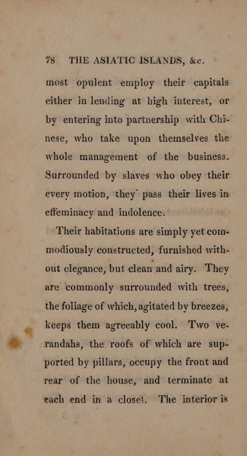 most opulent employ their capitals either in lending at high interest, or by entering into partnership with Chi- nese, who take upon themselves the whole management of the business. Surrounded by slaves who obey ‘their every motion, they pass their lives in effeminacy and indolence: Their habitations are simply yet com- modiously constructed, furnished with- out elegance, but clean and airy. They are commonly surrounded with trees, the foliage of which, agitated by breezes, keeps them agreeably cool. Two ve- randahs, the roofs of which are sup- ported by pillars, occupy the front and rear of the house, and terminate at each end in a closet. The interior is