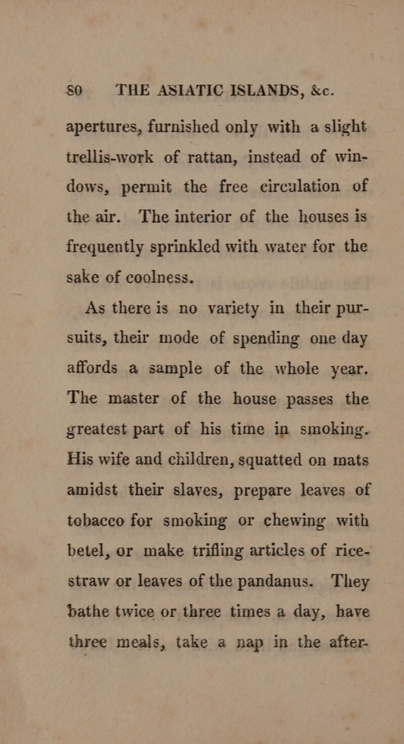 apertures, furnished only with a slight trellis-work of rattan, instead of win- dows, permit the free circulation of the air. The interior of the houses is frequently sprinkled with water for the sake of coolness. As there is no variety in their pur- suits, their mode of spending one day affords a sample of the whole year. The master of the house passes the greatest part of his time in smoking. His wife and children, squatted on mats amidst their slaves, prepare leaves of tebacco for smoking or chewing with betel, or make trifling articles of rice- straw or leaves of the pandanus. They bathe twice or three times a day, have three meals, take a nap in the after.
