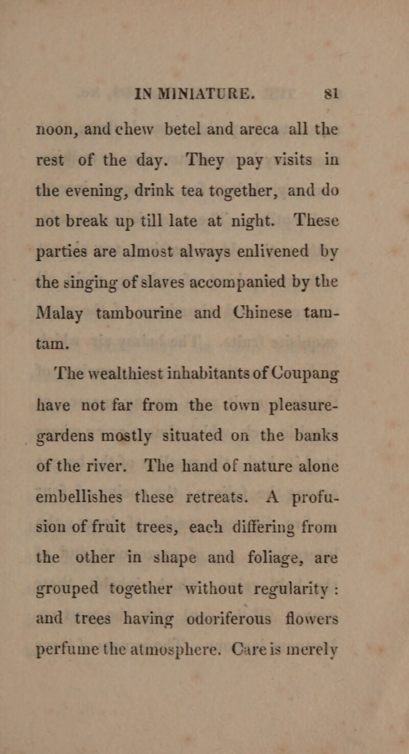 noon, and chew betel and areca all the rest of the day. They pay visits in the evening, drink tea together, and do not break up till late at night. These parties are almost always enlivened by the singing of slaves accompanied by the Malay tambourine and Chinese tam- tam. The wealthiest inhabitants of Coupang have not far from the town pleasure- gardens mostly situated on the banks of the river. The hand of nature alone embellishes these retreats. A profu- sion of fruit trees, each differing from the other in shape and foliage, are grouped together without regularity : and trees having odoriferous flowers perfume the atmosphere. Care is merely