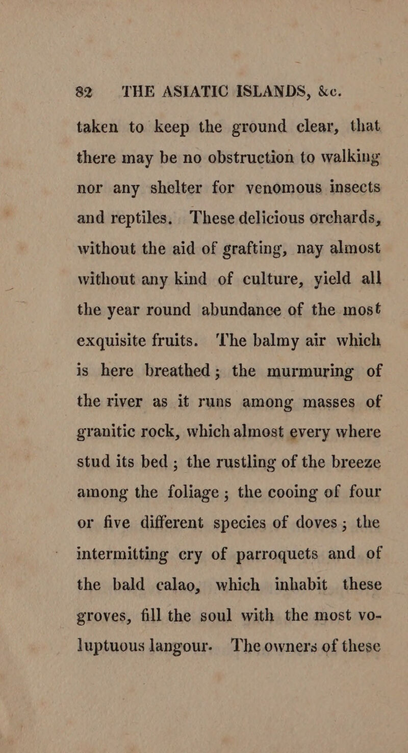 taken to keep the ground clear, that there may be no obstruction to walking nor any shelter for venomous insects and reptiles. These delicious orchards, without the aid of grafting, nay almost without any kind of culture, yield all the year round abundance of the most exquisite fruits. ‘The balmy air which is here breathed ; the murmuring of the river as it runs among masses of granitic rock, which almost every where stud its bed ; the rustling of the breeze among the foliage ; the cooing of four or five different species of doves; the intermitting cry of parroquets and. of the bald calao, which inhabit these groves, fill the soul with the most vo- luptuous langour- The owners of these