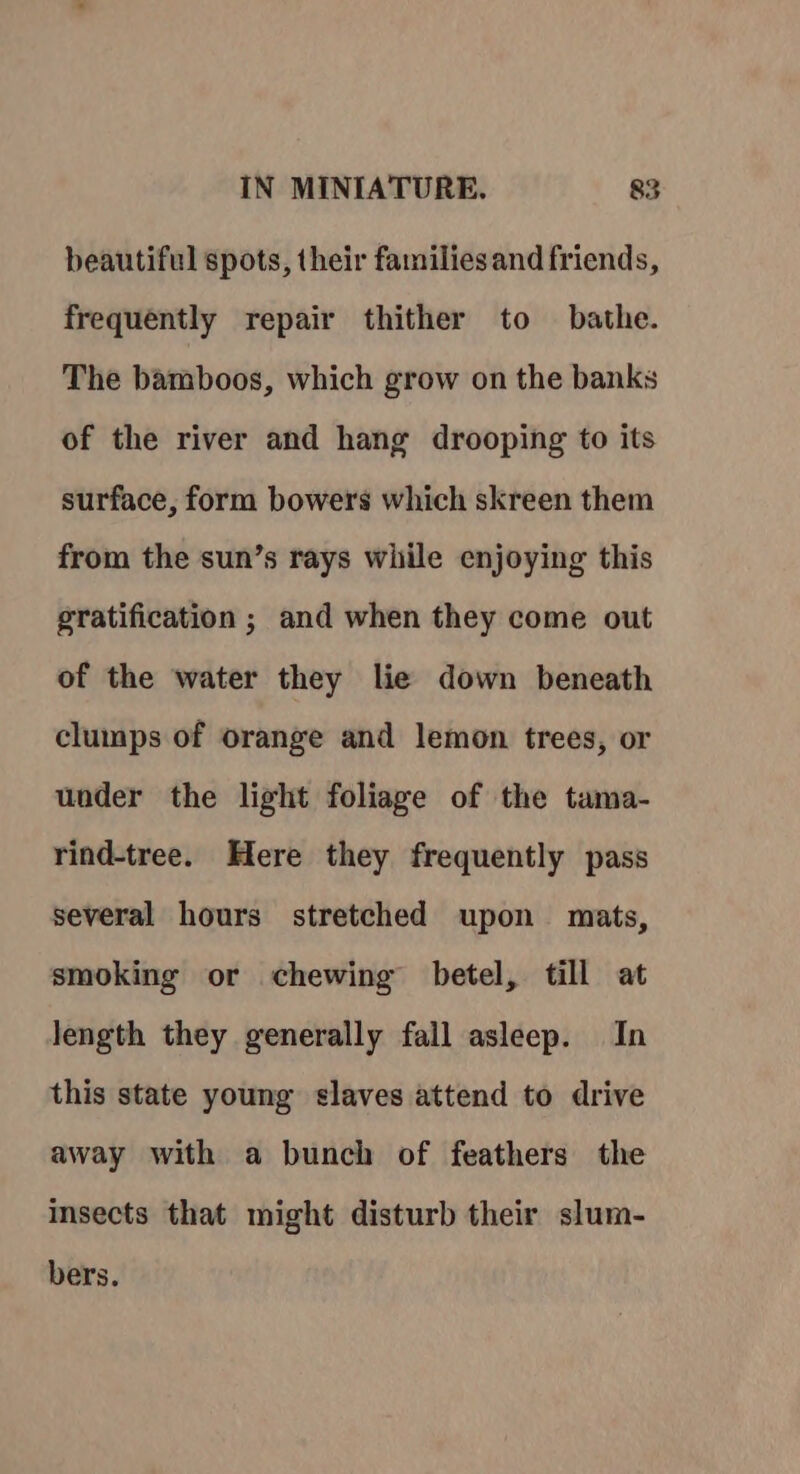 beautiful spots, their families and friends, frequently repair thither to bathe. The bamboos, which grow on the banks of the river and hang drooping to its surface, form bowers which skreen them from the sun’s rays while enjoying this gratification ; and when they come out of the water they lie down beneath clumps of orange and lemon trees, or under the light foliage of the tama- rind-tree. Here they frequently pass several hours stretched upon mats, smoking or chewing betel, till at length they generally fall asleep. In this state young slaves attend to drive away with a bunch of feathers the insects that might disturb their slum- bers.