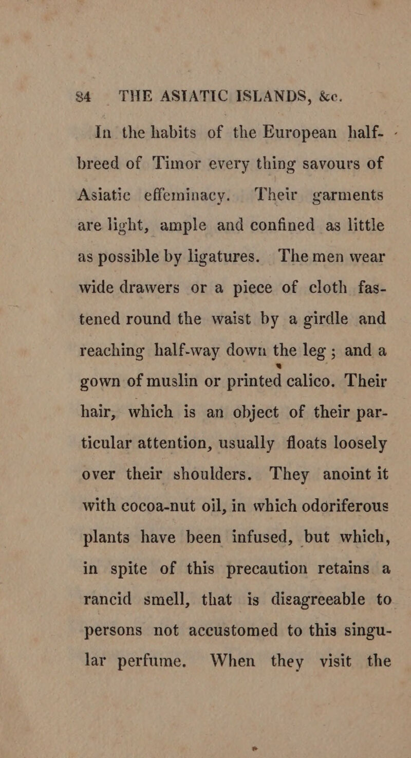 In the habits of the European half- - breed of Timor every thing savours of Asiatic effeminacy. Their garments are light, ample and confined as little as possible by ligatures. The men wear wide drawers or a piece of cloth fas- tened round the waist by a girdle and reaching half-way down the leg ; anda gown of muslin or printed calico. Their hair, which is an object of their par- ticular attention, usually floats loosely over their shoulders. They anoint it with cocoa-nut oil, in which odoriferous plants have been infused, but which, in spite of this precaution retains a rancid smell, that is disagreeable to persons not accustomed to this singu- lar perfume. When they visit the