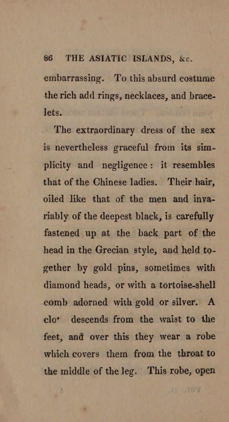 embarrassing. To this absurd costume ~ the rich add rings, necklaces, and brace- lets. The extraordinary dress of the sex is nevertheless graceful from its sim- plicity and negligence: it resembles that of the Chinese ladies. Their hair, oiled like that of the men and inya- riably of the deepest black, is carefully fastened up at the back part of the head in the Grecian style, and held to- gether by gold pins, sometimes with diamond heads, or with a tortoise-shell comb adorned with gold or silver. A clot descends from the waist to the feet, and over this they wear a robe which covers them from the throat to the middle of the leg. This robe, open