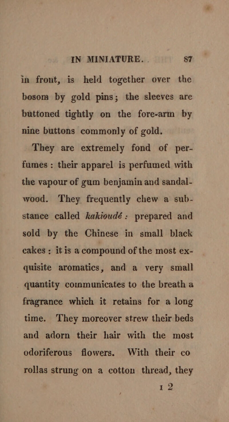 in front, is held together over the bosom by gold pins; the sleeves are buttoned tightly on the fore-arm by nine buttons commonly of gold. They are extremely fond of per- fumes : their apparel is perfumed with the vapour of gum benjamin and sandal- wood. They frequently chew a sub- stance called kakioudé: prepared and sold by the Chinese in small black cakes :; it is a compound of the most ex- quisite aromatics, and a very small quantity communicates to the breath a fragrance which it retains for a long time. They moreover strew their beds and adorn their hair with the most odoriferous flowers. With their co rollas strung on a cotton thread, they 12