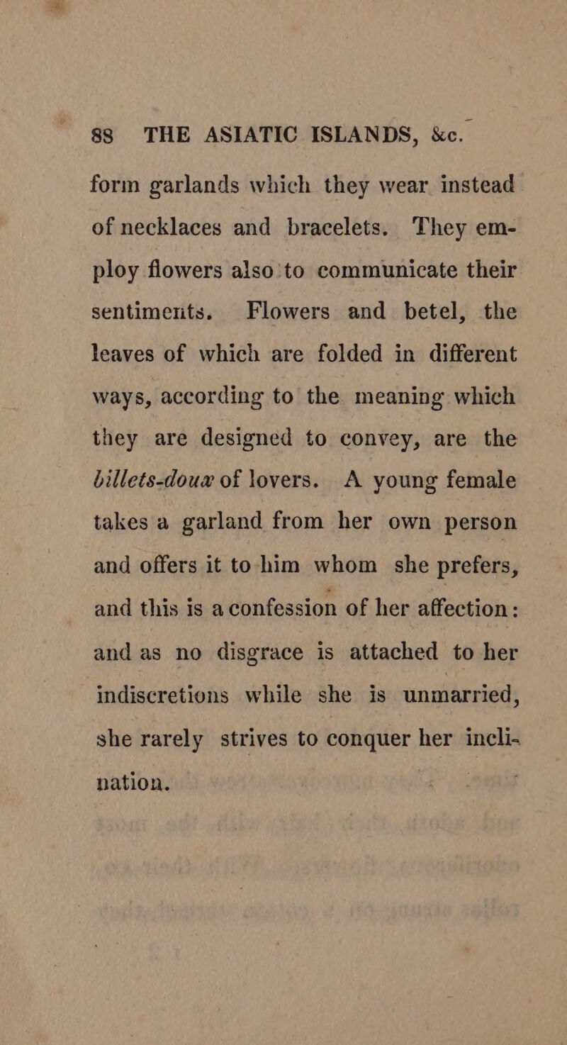 form garlands which they wear instead of necklaces and bracelets. They em- ploy flowers also'to communicate their sentiments. Flowers and betel, the leaves of which are folded in different ways, according to the. meaning which they are designed to convey, are the billets-douw of lovers. A young female takes a garland from her own person and offers it to-him whom she prefers, and this is a confession of her affection: and as no disgrace is attached to her indiscretions while she is unmarried, she rarely strives to conquer her incli- nation.