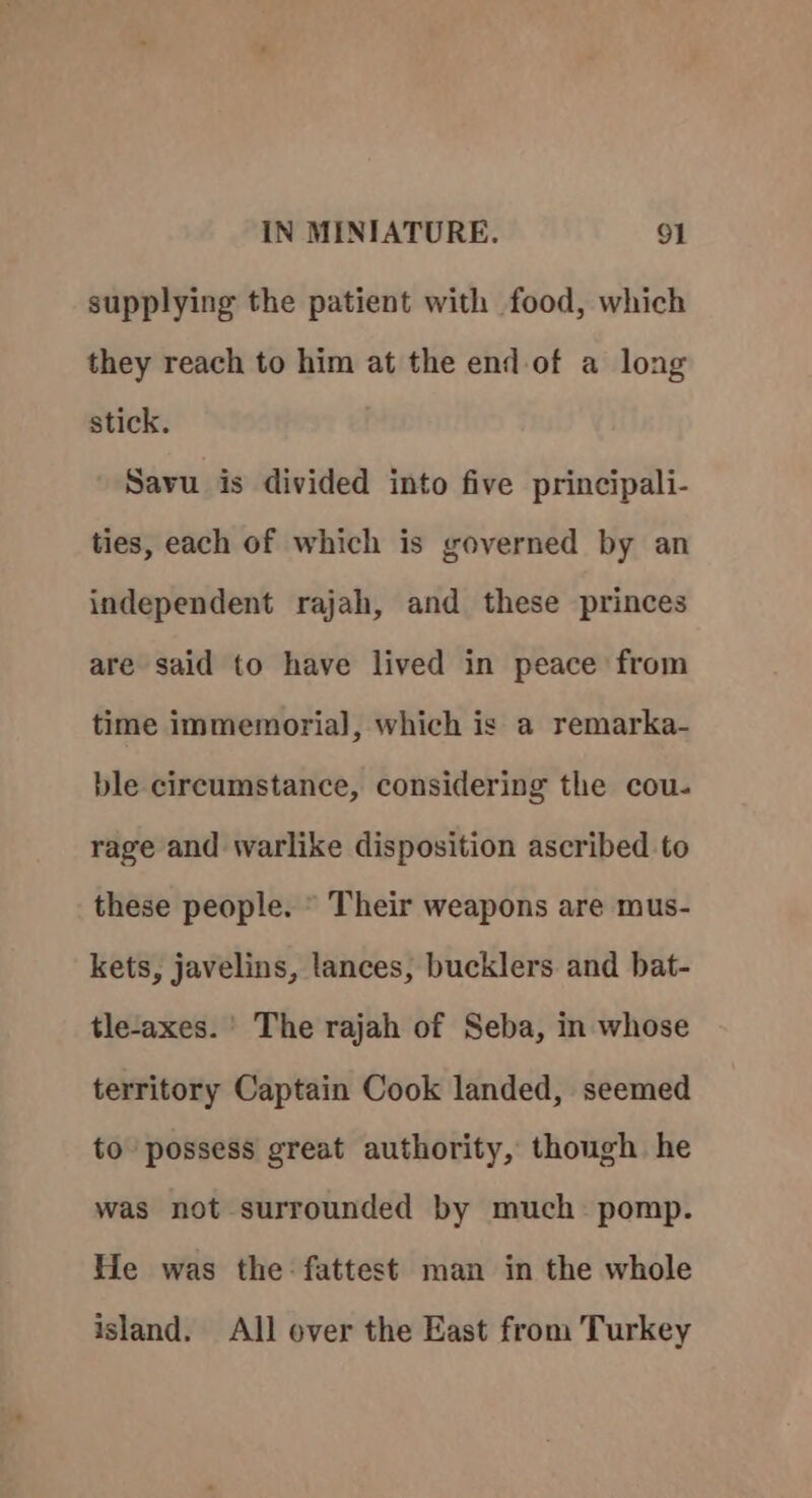 supplying the patient with food, which they reach to him at the end of a long stick. Savu is divided into five principali- ties, each of which is governed by an independent rajah, and these princes are said to have lived in peace from time immemorial, which is a remarka- ble circumstance, considering the cou- rage and warlike disposition ascribed to these people. © Their weapons are mus- kets, javelins, tances, bucklers and bat- tle-axes. ' The rajah of Seba, in whose territory Captain Cook landed, seemed to possess great authority, though he was not surrounded by much: pomp. He was the fattest man in the whole island. All over the East from Turkey