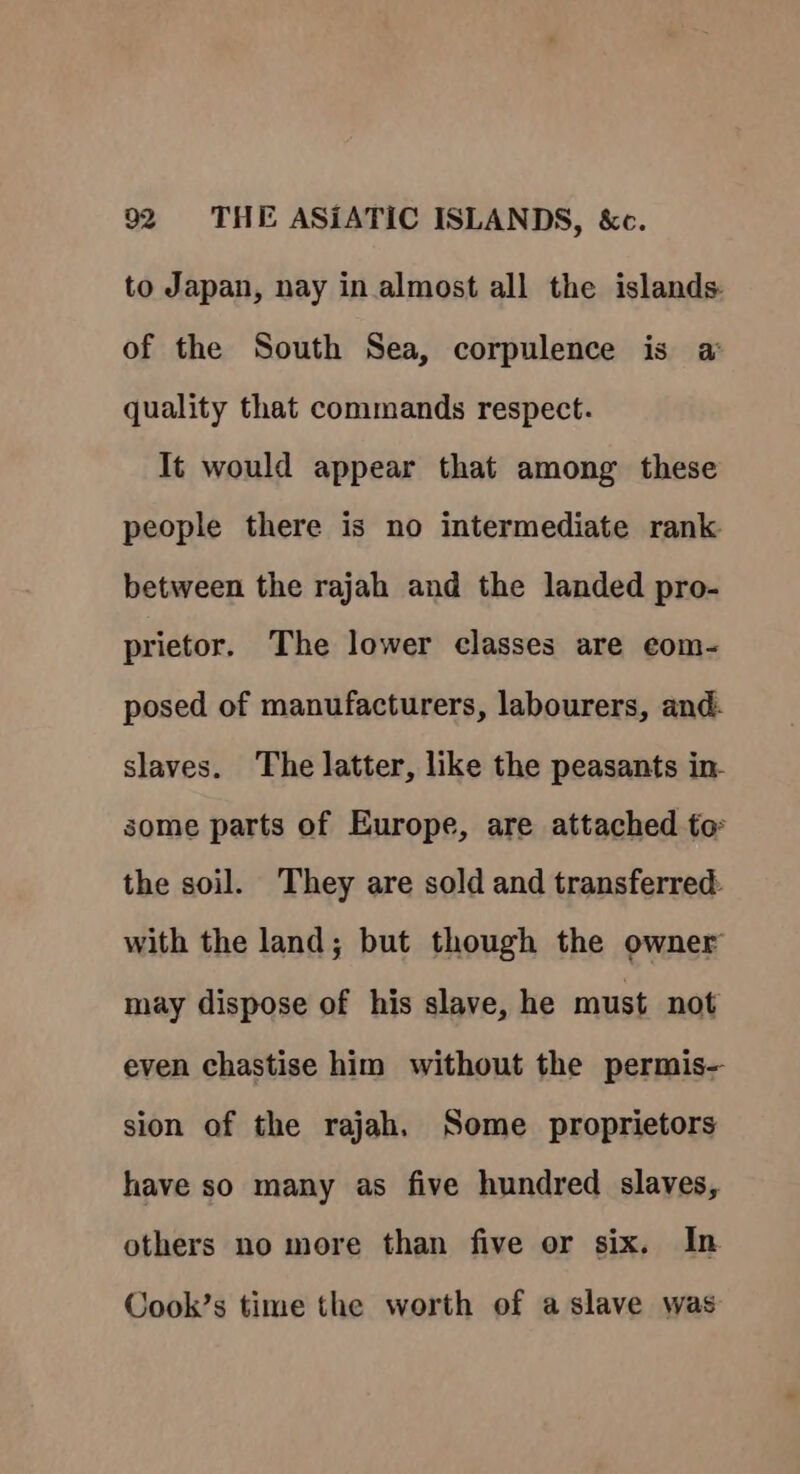 to Japan, nay in almost all the islands of the South Sea, corpulence is a: quality that commands respect. It would appear that among these people there is no intermediate rank between the rajah and the landed pro- prietor. The lower classes are eom- posed of manufacturers, labourers, and. slaves. The latter, like the peasants in- some parts of Europe, are attached to the soil. They are sold and transferred with the land; but though the owner may dispose of his slave, he must not even chastise him without the permis— sion of the rajah, Some proprietors have so many as five hundred slaves, others no more than five or six. In Cook’s time the worth of a slave was