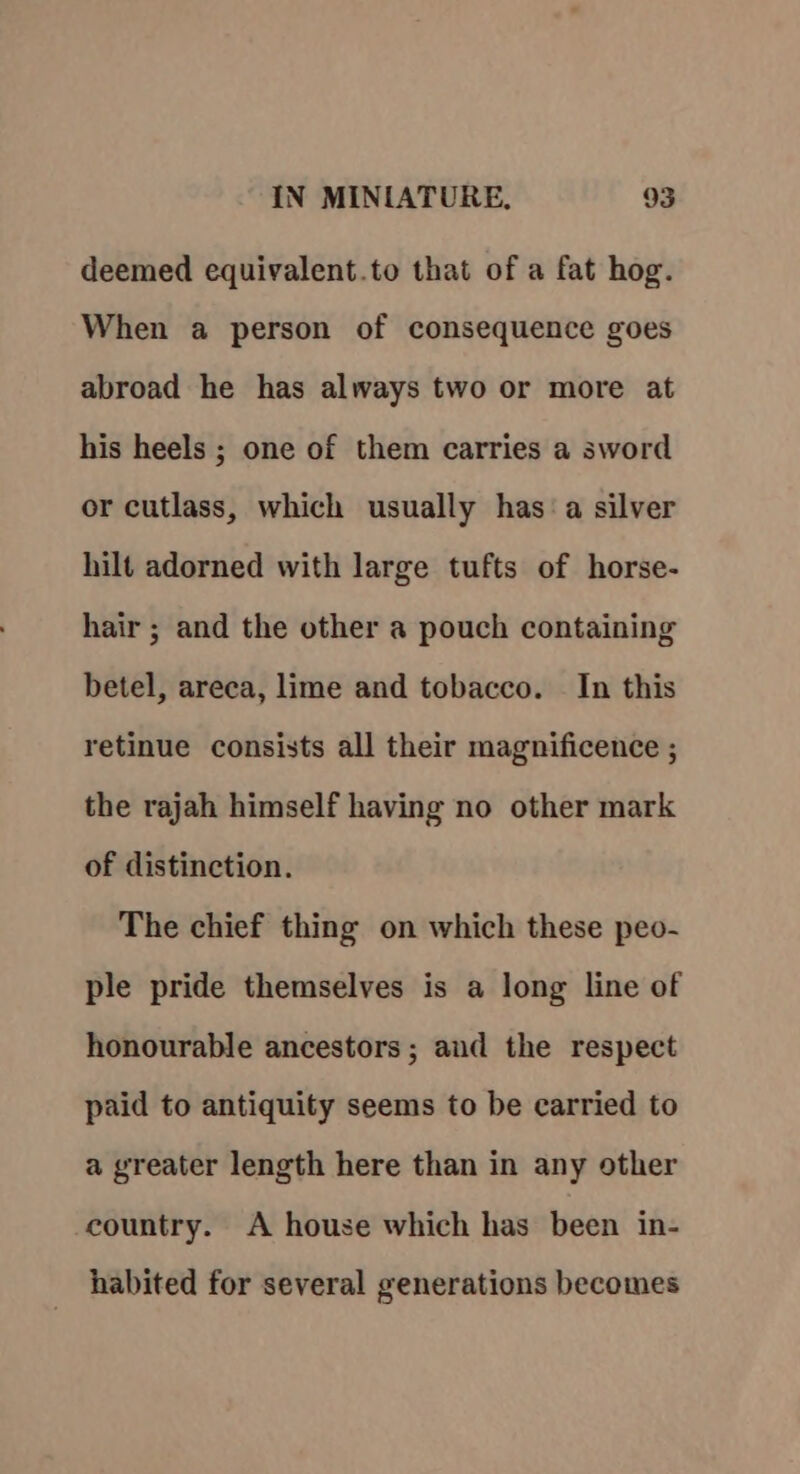 deemed equivalent.to that of a fat hog. When a person of consequence goes abroad he has always two or more at his heels ; one of them carries a sword or cutlass, which usually has: a silver hilt adorned with large tufts of horse- hair ; and the other a pouch containing betel, areca, lime and tobacco. In this retinue consists all their magnificence ; the rajah himself having no other mark of distinction. The chief thing on which these peo- ple pride themselves is a long line of honourable ancestors; and the respect paid to antiquity seems to be carried to a greater length here than in any other country. A house which has been in- habited for several generations becomes