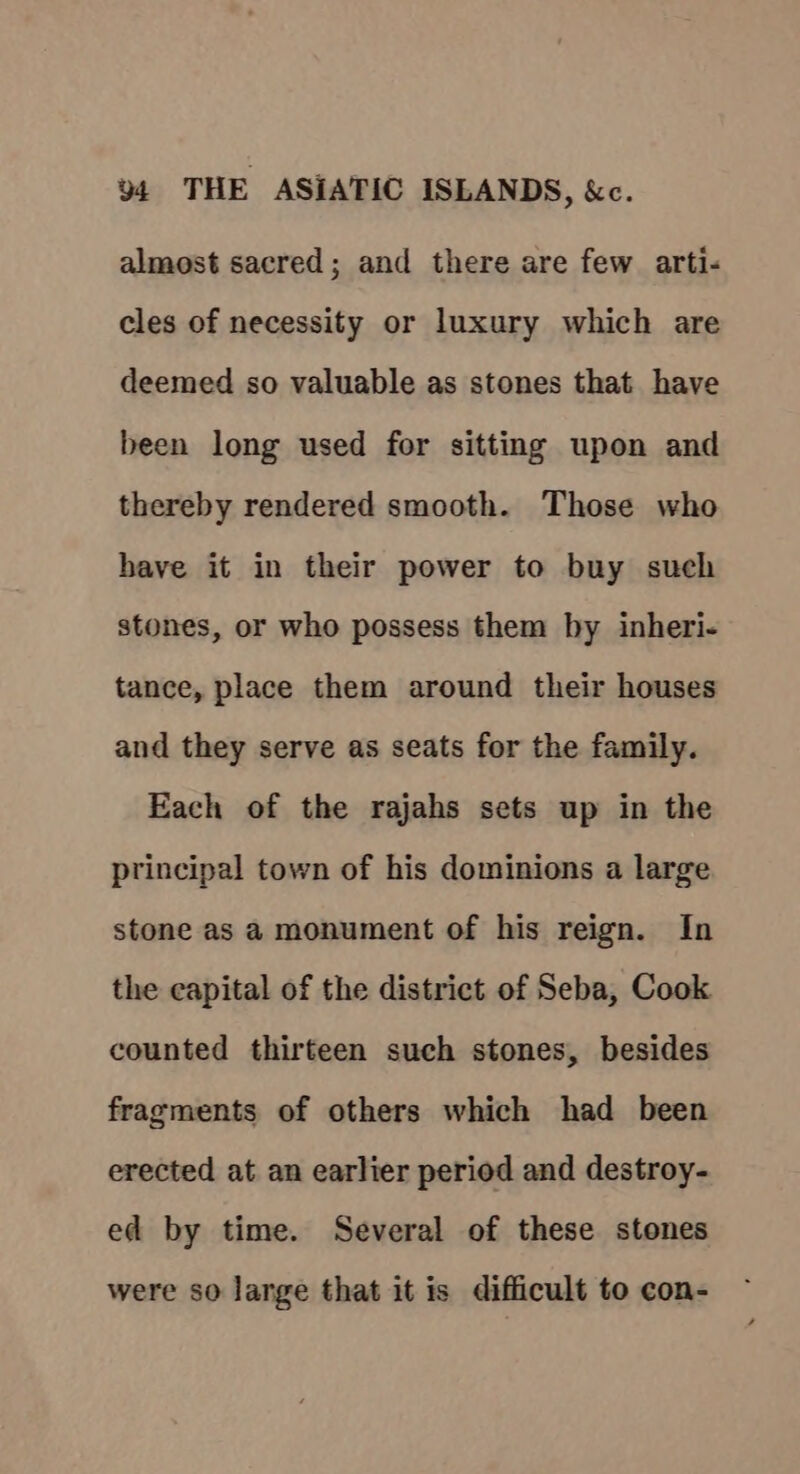 almost sacred; and there are few arti- cles of necessity or luxury which are deemed so valuable as stones that have been long used for sitting upon and thereby rendered smooth. Those who have it in their power to buy such stones, or who possess them by inheri- tance, place them around their houses and they serve as seats for the family. Each of the rajahs sets up in the principal town of his dominions a large stone as a monument of his reign. In the capital of the district of Seba, Cook counted thirteen such stones, besides fragments of others which had been erected at an earlier period and destroy- ed by time. Several of these stones were so large that it is difficult to con-