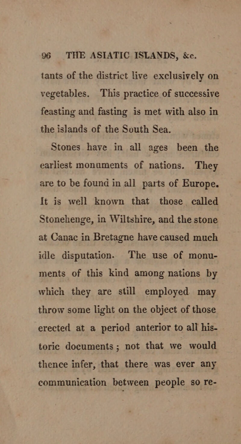 tants of the district live exclusively on vegetables. This practice of successive feasting and fasting is met with also in the islands of the South Sea. Stones have in all ages been the earliest monuments of nations. They are to be found in all parts of Europe. It is well known that those called Stonehenge, in Wiltshire, and the stone at Canac in Bretagne have caused much idle disputation. The use of monu- ments of this kind among nations by which they are still employed may throw some light on the object of those erected at a period anterior to all his- toric documents ; not that we would thence infer, that there was ever any communication between people so re-