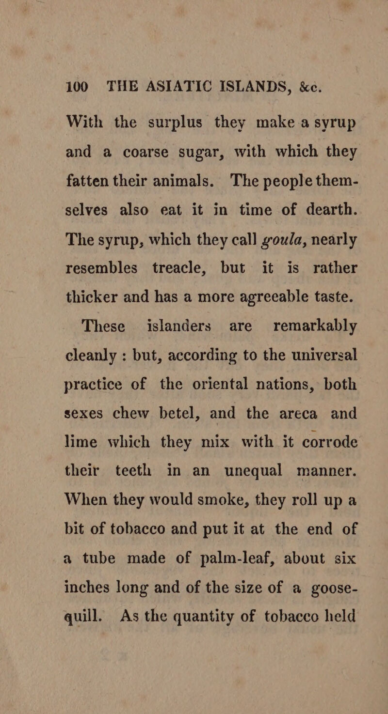 With the surplus they make a syrup and a coarse sugar, with which they fatten their animals. The people them- selves also eat it in time of dearth. The syrup, which they call goula, nearly resembles treacle, but it is rather thicker and has a more agreeable taste. These islanders are remarkably cleanly : but, according to the universal practice of the oriental nations, both sexes chew betel, and the areca and lime which they mix with it corrode their teeth in an unequal manner. When they would smoke, they roll up a bit of tobacco and put it at the end of a tube made of palm-leaf, about six inches long and of the size of a goose- quill. As the quantity of tobacco held