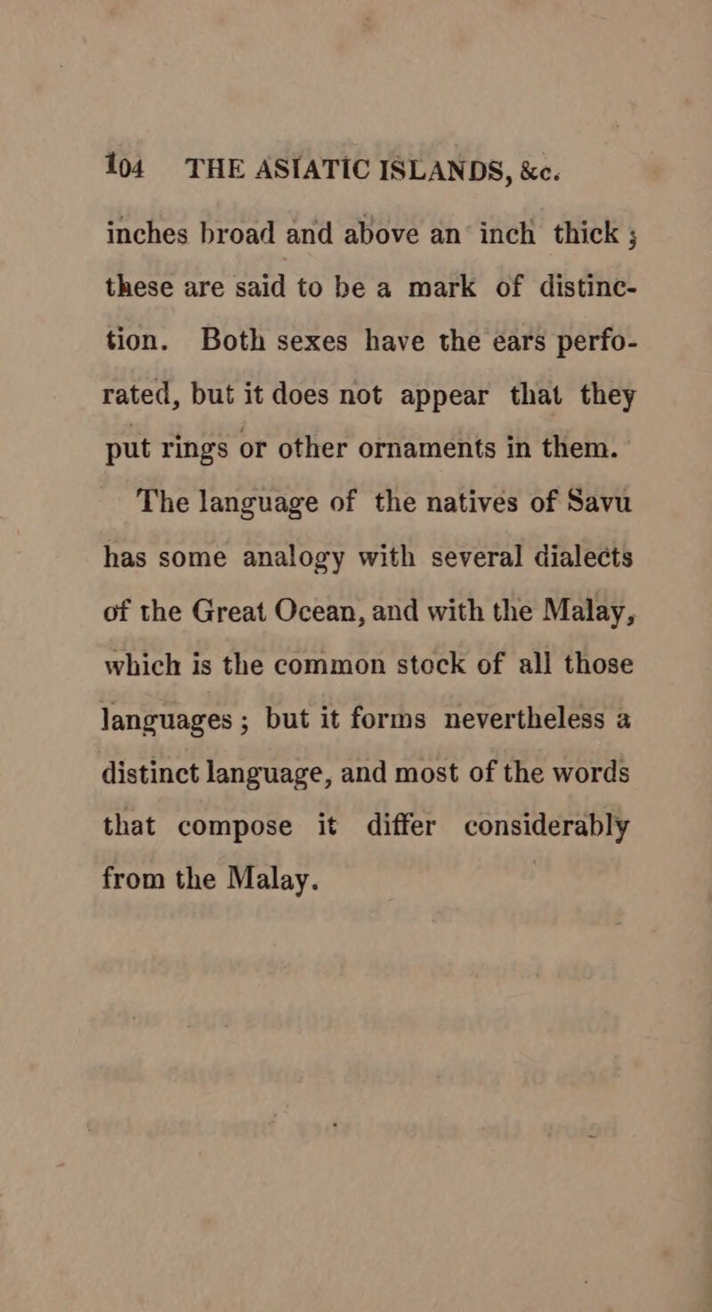 inches broad and above an’ inch thick ; these are said to be a mark of distinc- tion. Both sexes have the ears perfo- rated, but it does not appear that they put rings or other ornaments in them. The language of the natives of Savu has some analogy with several dialects of the Great Ocean, and with the Malay, which is the common stock of all those languages ; but it forms nevertheless a distinct language, and most of the words that compose it differ considerably from the Malay.