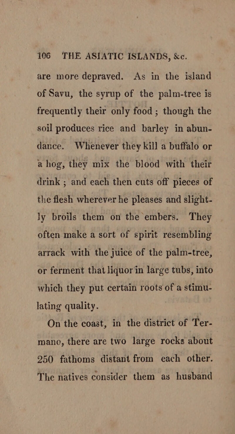 are more depraved. As in the island of Savu, the syrup of the palm-tree is frequently their only food ; though the soil produces rice and barley in abun- dance. Whenever they kill a buffalo or a hog, they mix the blood with their drink ; and each then cuts off pieces of the flesh wherever he pleases and slight- ly broils them on the embers. They often make a sort of spirit resembling arrack with the juice of the palm-tree, or ferment that liquor in large tubs, into which they put certain roots of a stimu- lating quality. On the coast, in the district of Ter- mano, there are two large rocks about 250 fathoms distant from each other. The natives consider them as husband