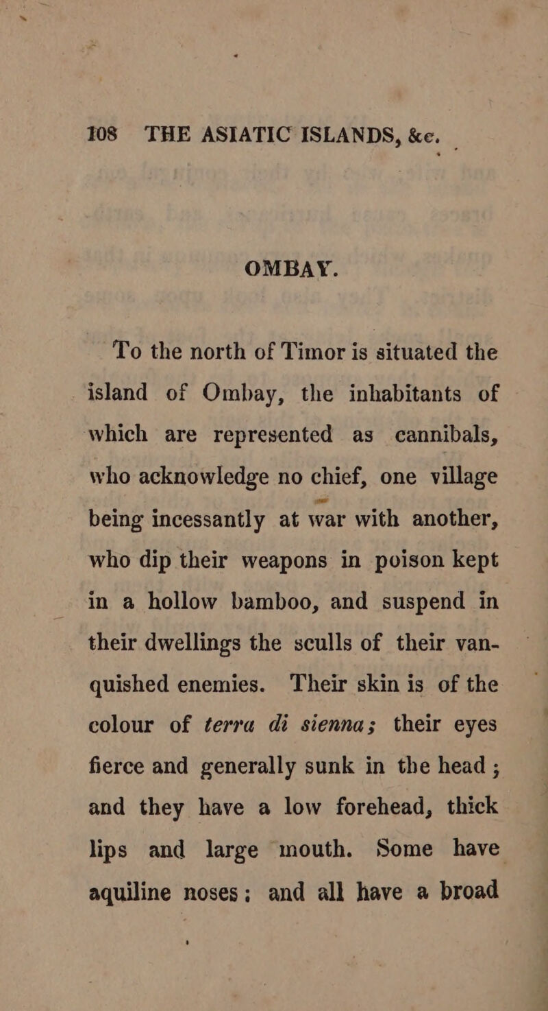 OMBAY. To the north of Timor is situated the island of Ombay, the inhabitants of which are represented as cannibals, who acknowledge no chief, one village being incessantly at war with another, who dip their weapons in poison kept in a hollow bamboo, and suspend in their dwellings the sculls of their van- quished enemies. Their skin is of the colour of terra di sienna; their eyes fierce and generally sunk in the head ; and they have a low forehead, thick lips and large mouth. Some have aquiline noses; and all have a broad