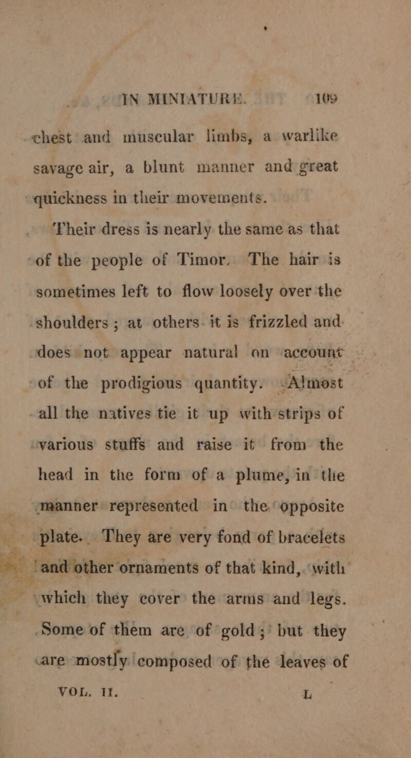 chest and muscular limbs, a warlike savage air, a blunt manner and great “quickness in their movements. Their dress is nearly the same as that -of the people of Timor, The hair is sometimes left to flow loosely over the shoulders ; at others. it is frizzled and. does not appear natural on account — of the prodigious quantity. JAlmost all the natives tie it up with strips of -various stuffs and raise it from the head in the form of a plume, in the ‘manner represented in the opposite 2 -plate.. They are very fond of bracelets ~ ‘and other ornaments of that kind, with Peihich they cover the arms and legs. Some of them are of gold; but they are mostly. composed of the leaves of Withis, 23 of