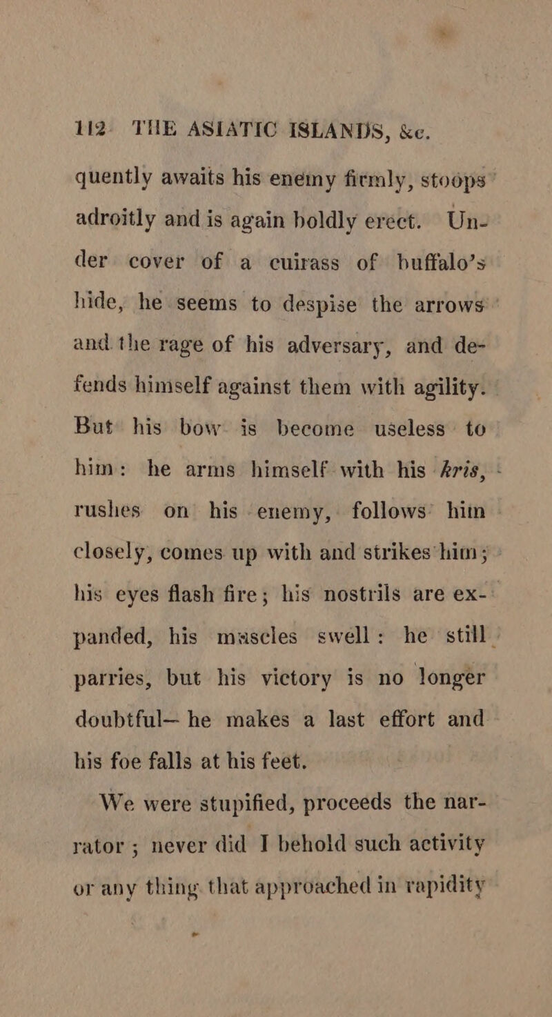 quently awaits his enemy firmly, stoops” adroitly and is again boldly erect. Un- der cover of a cuirass of buffalo’s hide, he seems to despise the arrows and the rage of his adversary, and de- fends himself against them with agility. But his bow. is become useless to him: he arms himself with his 4ris, - rushes on his enemy, follows’ hiin closely, comes up with and strikes him ; his eyes flash fire; his nostrils are ex- panded, his muscles swell: he still” parries, but his victory is no longer doubtful— he makes a last effort and his foe falls at his feet. We were stupified, proceeds the nar- rator ; never did I behold such activity or any thing. that approached in rapidity te
