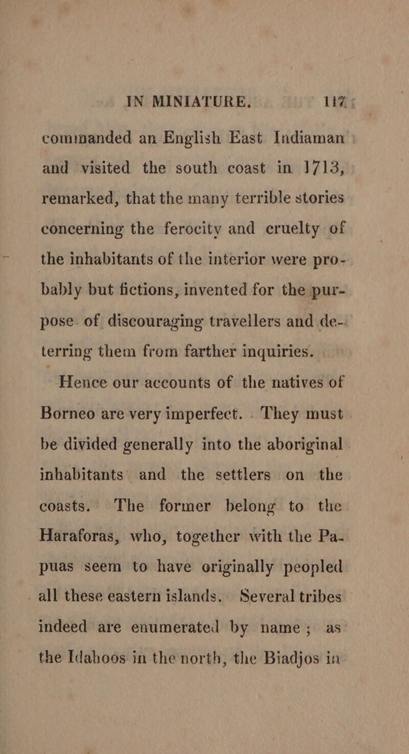 commanded an English East Indiaman and visited the south coast in 1713, remarked, that the many terrible stories concerning the ferocity and cruelty of the inhabitants of the interior were pro- bably but fictions, invented for the pur- pose. of discouraging travellers and de-. terring them from farther inquiries. 3 Hence our accounts of the natives of Borneo are very imperfect. . They must be divided generally into the aboriginal inhabitants and the settlers on the coasts. The former belong to the Haraforas, who, together with the Pa- puas seem to have originally peopled _ all these eastern islands. Several tribes indeed are enumerated by name; as’ the Idahoos in the north, the Biadjos in