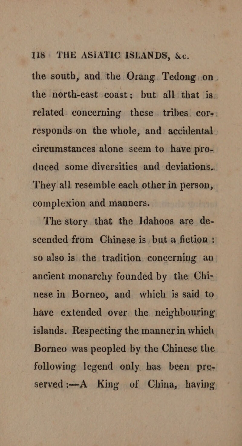 the south, and the Orang Tedong on. the north-east coast: but all that is. related. concerning these. tribes. cor-. responds on the whole, and accidental circumstances alone seem to have pro- duced some diversities and deviations.. They all resemble each other.in person, complexion and manners. The story that the Idahoos are de- scended from Chinese is, but a fiction : so also is the tradition concerning an ancient monarchy founded by the Chi- nese in Borneo, and which is said to have extended over the neighbouring islands. Respecting the manner in which Borneo was peopled by the Chinese the following legend only has been pre- served:—A King of China, having