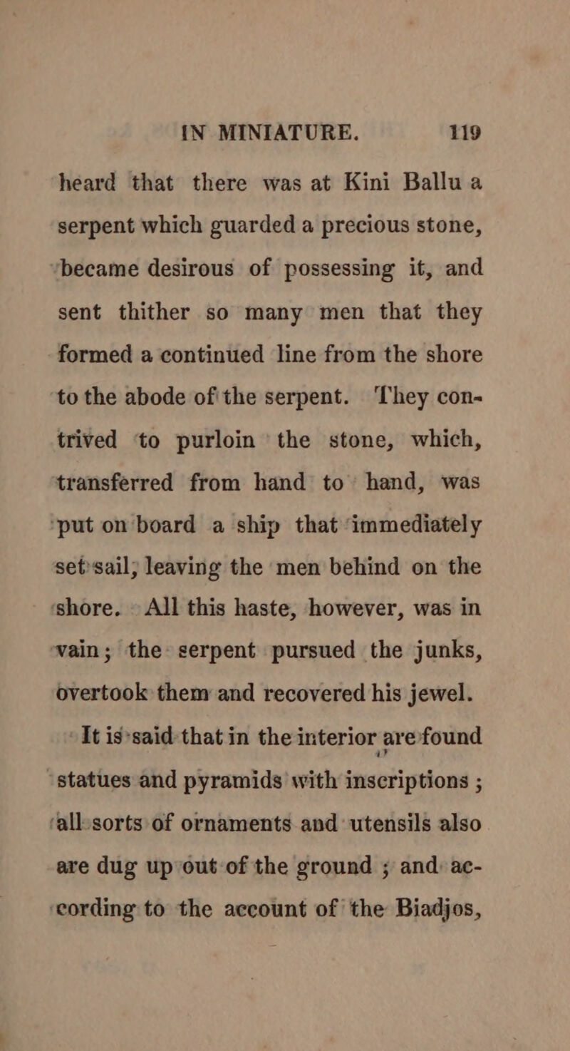 heard that there was at Kini Ballu a serpent which guarded a precious stone, became desirous of possessing it, and sent thither so many men that they formed a continued line from the shore to the abode of'the serpent. They con- trived to purloin the stone, which, transferred from hand to hand, was ‘put on board a ship that ‘immediately set»sail; leaving the men behind on the ‘shore. — All this haste, however, was in vain; the serpent pursued the junks, overtook them and recovered his jewel. It is*said- that in the interior arefound “statues and pyramids with inscriptions ; ‘all-sorts of ornaments and utensils also are dug up out of the ground ; and: ac- ‘cording to the account of the Biadjos,