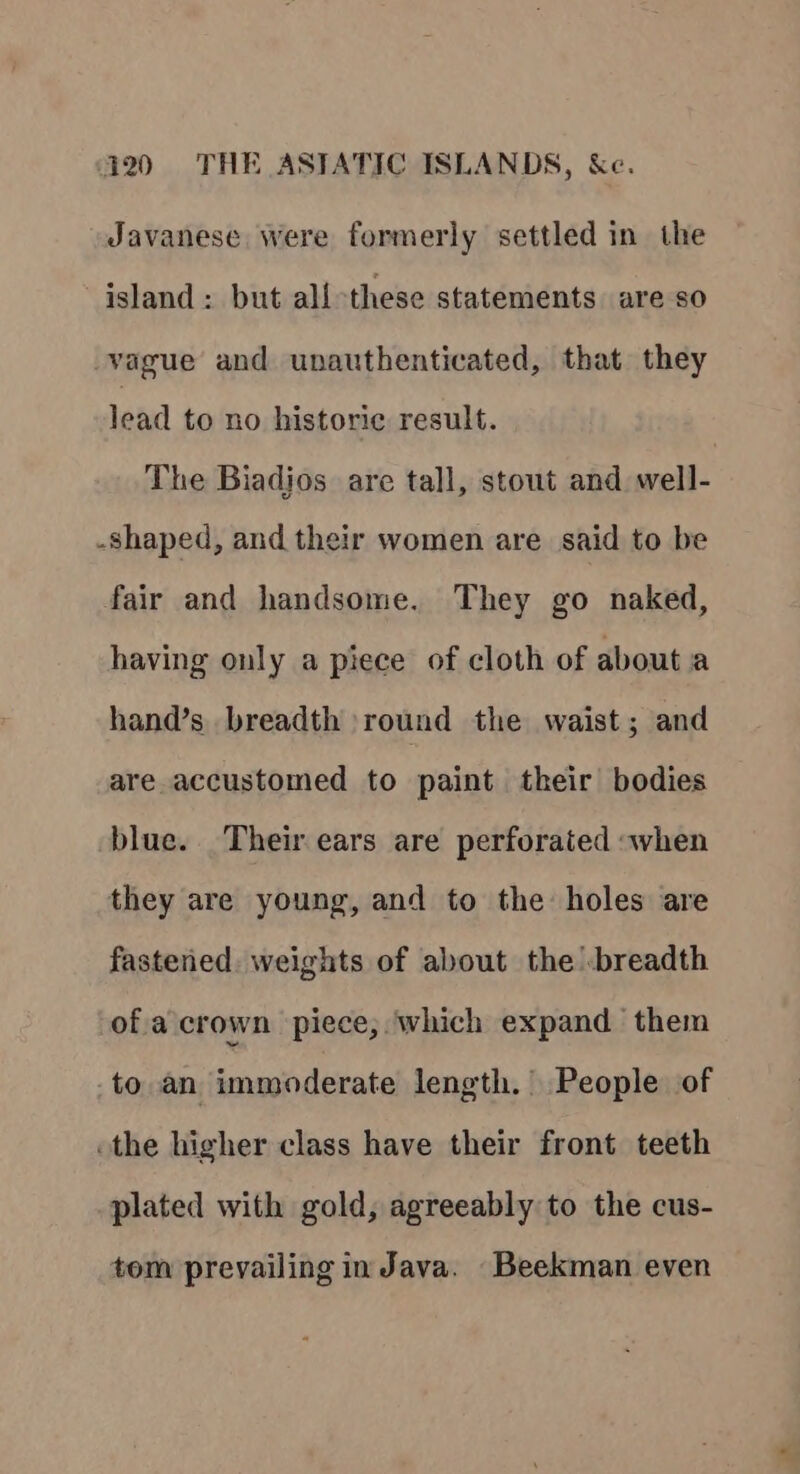 Javanese were formerly settled in the island: but all these statements are so vague and unauthenticated, that they lead to no historic result. The Biadios are tall, stout and well- -Shaped, and their women are said to be fair and handsome. They go naked, having only a piece of cloth of about a hand’s breadth round the waist; and are accustomed to paint their bodies blue. Their ears are perforated when they are young, and to the holes are fastened. weights of about the breadth ofa crown piece; which expand them to an immoderate length.’ People of othe higher class have their front teeth plated with gold, agreeably to the cus- tom prevailing in Java. Beekman even