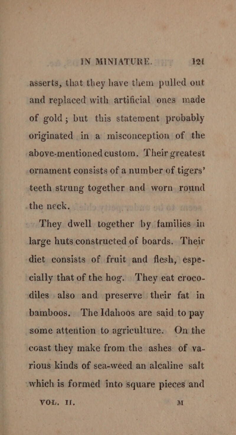 asserts, that they have them pulled out and replaced with artificial ones made of gold; but this statement probably originated in a misconception of the above-mentioned custom. Their greatest ornament consists of a number of tigers’ teeth strung together and worn round .the neck. They dwell together by families in large huts constructed of boards. Their diet consists of fruit and flesh, espe- cially that of the hog. They eat croco- diles also and preserve their fat in bamboos. The Idahoos are said to pay some attention to agriculture. On the coast they make from the ashes of va- rious kinds of sea-weed an alcaline salt which is formed into square pieces and vou, I, M